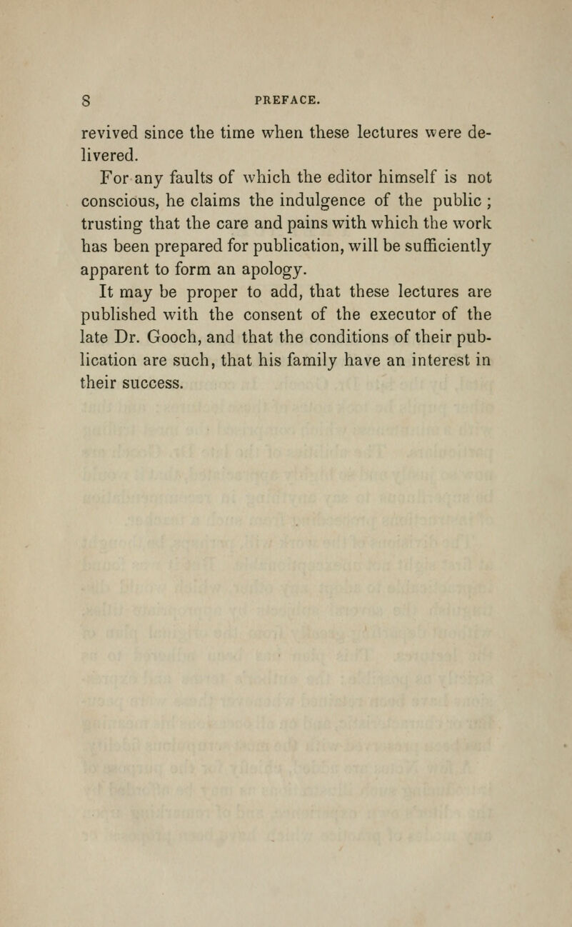 revived since the time when these lectures were de- livered. For any faults of which the editor himself is not conscious, he claims the indulgence of the public ; trusting that the care and pains with which the work has been prepared for publication, will be sufficiently apparent to form an apology. It may be proper to add, that these lectures are published with the consent of the executor of the late Dr. Gooch, and that the conditions of their pub- lication are such, that his family have an interest in their success.