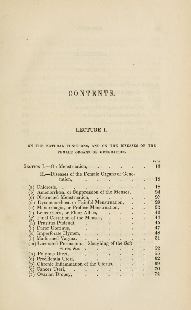 CONTENTS. LECTURE I. ON THE NATURAL FUNCTIONS, AND ON THE DISEASES OF THE FEMALE ORGANS OF GENERATION. Section I.—On Menstruation, II.—Diseases of tlie Female Organs of Gene ration, .... (a) Chlorosis, ...... (b) AmenorrhcEa, or Suppression of the Menses, (c) Obstructed Menstruation, (d) DysmenorrhcEa, or Painful Menstruation, (e) Menorrhagia, or Profuse Menstruation, (f) LeucorrhcEa, or Fluor Albus, (g) Final Cessation of the Menses, (h) Pruritus Pudendi, (i) Furor Uterinus, (k) Imperforate Hymen, . (1) Malformed Vagina, (m) Lacerated Perinaeum. Sloughing of the Soft Parts, &c. . (n) Polypus Uteri, . . r ^o) Procidentia Uteri, (p) Chronic Inflammation of the Uterus, (q) Cancer Uteri, .... (r) Ovarian Dropsy, FACtB 13 18 18 24 2T 29 32 40 44 45 47 48 51 52 55 62 69 70 74