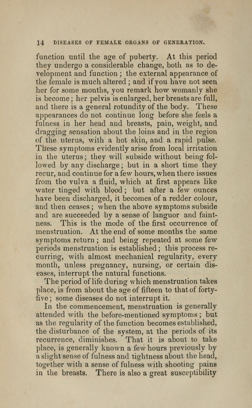 function until the age of puberty. At this period they undergo a considerable change, both as to de- velopment and function ; the external appearance of the female is much altered ; and if you have not seen her for some months, you remark how womanly she is become: her pelvis is enlarged, her breasts are full, and there is a general rotundity of the body. These appearances do not continue long before she feels a fulness in her head and breasts, pain, weight, and drao^orlnof sensation about the loins and in the region of the uterus, with a hot skin, and a rapid pulse. These symptoms evidently arise from local irritation in the uterus; they will subside without being fol- lowed by any discharge; but in a short time they recur, and continue for a few hours, when there issues from the vulva a fluid, which at first appears like water tinged with blood; but after a few ounces have been discharged, it becomes of a redder colour, and then ceases ; when the above symptoms subside and are succeeded by a sense of languor and faint- ness. This is the mode of the first occurrence of menstruation. At the end of some months the same symptoms return ; and being repeated at some few periods menstruation is established; this process re- curring, with almost mechanical regularity, every month, unless pregnancy, nursing, or certain dis- eases, interrupt the natural functions. The period of life during which menstruation takes place, is from about the age of fifteen to that of forty- five; some diseases do not interrupt it. In the commencement, menstruation is generally attended with the before-mentioned symptoms; but as the regularity of the function becomes established, the disturbance of the system, at the periods of its recurrence, diminishes. That it is about to take place, is generally known a few hours previously by a slight sense of fulness and tightness about the head, together with a sense of fulness with shooting pains in the breasts. There is also a great susceptibility