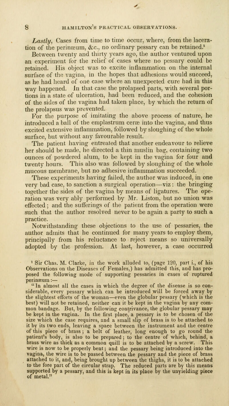 Lastly, Cases from time to time occur, where, from the lacera- tion of the perinffium, &c., no ordinary pessary can be retained.' Between twenty and thirty years ago, the author ventured upon an experiment for the rehef of cases where no pessary could be retained. His object was to excite inflammation on the internal surface of the vagina, in the hopes that adhesions would succeed, as he had heard of one case where an unexpected cure had in this way happened. In that case the prolapsed parts, with several por- tions in a state of ulceration, had been reduced, and the cohesion of the sides of the vagina had taken place, by which the return of the prolapsus was prevented. For the purpose of imitating the above process of nature, he introduced a ball of the emplastrum cerae into the vagina, and thus excited extensive inflammation, followed by sloughing of the whole surface, but without any favourable result. The patient having entreated that another endeavour to relieve her should be made, he directed a thin muslin bag, containing two ounces of powdered alum, to be kept in the vagina for four and twenty hours. This also was followed by sloughing of the whole mucous membrane, but no adhesive inflammation succeeded. These experiments having failed, the author was induced, in one very bad case, to sanction a surgical operation—viz: the bringing together the sides of the vagina by means of ligatures. The ope- ration was very ably performed by Mr. Listen, but no union was effected ; and the sufferings of the patient from the operation were such that the author resolved never to be again a party to such a practice. Notwithstanding these objections to the use of pessaries, the author admits that he continued for many years to employ them, principally from his reluctance to reject means so universally adopted by the profession. At last, however, a case occurred * Sir Chas. M. Clarke, in the work alluded to, (page 120, part i., of his Observations on the Diseases of Females,) has admitted this, and has pro- posed the following mode of supporting pessaries in cases of ruptured perinseum:—  In almost all the cases in which the degree of the disease is so con- siderable, every pessary which can be introduced will be forced away by the slightest efforts of the woman—even the globular pessary (which is the best) will not be retained, neither can it be kept in the vagina by any com- mon bandage. But, by the following contrivance, the globular pessary may be kept in the vagina. In the first place, a pessary is to be chosen of the size which the case requires, and a small slip of brass is to be attached to it by its two ends, leaving a space between the instrument and the centre of this piece of brass ; a belt of leather, long enough to go round the patient's body, is also to be prepared; to the centre of which, behind, a brass wire as thick as a common quill is to be attached by a screw. This wire is now to be properly bent; and the pessary being introduced into the vagina, the wire is to be passed between the pessary and the piece of brass attached to it, and, being brought up between the thighs, it is to be attached to the fore part of the circular strap. The reduced parts are by this means supported by a pessary, and this is kept in its place by the unyielding piece of metal.