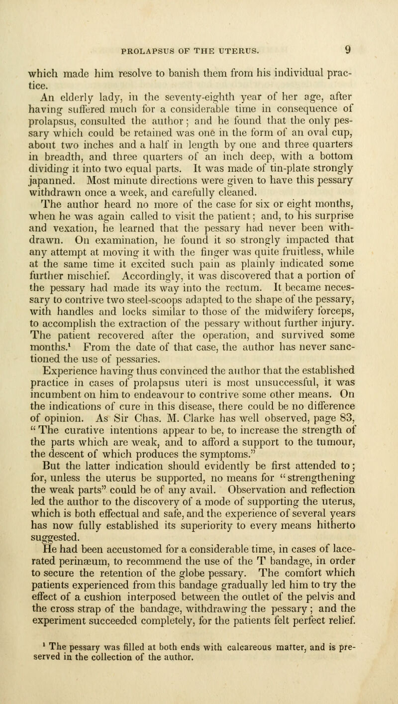 which made him resolve to banish them from his individual prac- tice. An elderly lady, in the seventy-eighth year of her age, after having suffered much for a considerable time in consequence of prolapsus, consulted the author; and he found that the only pes- sary which could be retained was one in the form of an oval cup, about two inches and a half in length by one and three quarters in breadth, and three quarters of an inch deep, with a bottom dividing it into two equal parts. It was made of tin-plate strongly japanned. Most minute directions were given to have this pessary withdrawn once a week, and carefully cleaned. The author heard no more of the case for six or eight months, when he was again called to visit the patient; and, to his surprise and vexation, he learned that the pessary had never been with- drawn. On examination, he found it so strongly impacted that any attempt at moving it with the finger was quite fruitless, while at the same time it excited such pain as plainly indicated some further mischief Accordingly, it was discovered that a portion of the pessary had made its way into the rectum. It became neces- sary to contrive two steel-scoops adapted to the shape of the pessary, with handles and locks similar to those of the midwifery forceps, to accomplish the extraction of the pessary without further injury. The patient recovered after the operation, and survived some months.* From the date of that case, the author has never sanc- tioned the use of pessaries. Experience having thus convinced the author that the established practice in cases of prolapsus uteri is most unsuccessful, it was incumbent on him to endeavour to contrive some other means. On the indications of cure in this disease, there could be no difference of opinion. As Sir Chas. M. Clarke has well observed, page 83,  The curative intentions appear to be, to increase the strength of the parts which are weak, and to afford a support to the tumour, the descent of which produces the symptoms. But the latter indication should evidently be first attended to; for, unless the uterus be supported, no means for strengthening the weak parts could be of any avail. Observation and reflection led the author to the discovery of a mode of supporting the uterus, which is both effectual and safe, and the experience of several years has now fully established its superiority to every means hitherto suggested. He had been accustomed for a considerable time, in cases of lace- rated perinseum, to recommend the use of the T bandage, in order to secure the retention of the globe pessary. The comfort which patients experienced from this bandage gradually led him to try the effect of a cushion interposed between the outlet of the pelvis and the cross strap of the bandage, withdrawing the pessary ; and the experiment succeeded completely, for the patients felt perfect relief. * The pessary was filled at both ends with calcareous matter, and is pre- served in the collection of the author.