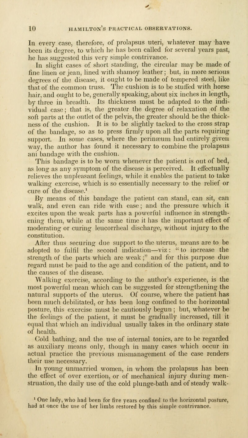 In every case, therefore, of prolapsus uteri, whatever may have been its degree, to which he has been called for several years past, he has suggested this very simple contrivance. In slight cases of short standing, the circular may be made of fine linen or jean, lined with sharnoy leather; but, in more serious degrees of the disease, it ought to be made of tempered steel, like that of the common truss. The cushion is to be stuifed with horse hair, and ought to be, generally speaking, about six inches in length, by three in breadth. Its thickness must be adapted to the indi- vidual case; that is, the greater the degree of relaxation of the soft parts at the outlet of the pelvis, the greater should be the thick- ness of the cushion. It is to be slightly tacked to the cross strap of the bandage, so as to press firmly upon all the parts requiring support. In some cases, where the perinasum had entirely given way, the author has found it necessary to combine the prolapsus ani bandage with the cushion. This bandage is to be worn whenever the patient is out of bed, as long as any symptom of the disease is perceived. It effectually relieves the unpleasant feelings, while it enables the patient to take walking exercise, which is so essentially necessary to the relief or cure of the disease.^ By means of this bandage the patient can stand, can sit, can walk, and even can ride with ease; and the pressure which it excites upon the weak parts has a powerful influence in strength- ening them, while at the same time it has the important eflect of moderating or curing leucorrheal discharge, without injury to the constitution. After thus securing due support to the uterus, means are to be adopted to fulfil the second indication—viz :  to increase the strength of the parts which are weak; and for this purpose due regard must be paid to the age and condition of the patient, and to the causes of the disease. Walking exercise, according to the author's experience, is the most powerful mean which can be suggested for strengthening the natural supports of the uterus. Of course, where the patient has been much debilitated, or has been long confined to the horizontal posture, this exercise must be cautiously begun ; but, whatever be the feelings of the patient, it must be gradually increased, till it equal that which an individual usually takes in the ordinary state of health. Cold bathing, and the use of internal tonics, are to be regarded as auxiliary means only, though in many cases which occur in actual practice the previous mismanagement of the case renders their use necessary. In young unmarried women, in whom the prolapsus has been the effect of over exertion, or of mechanical injury during men- struation, the daily use of the cold plunge-bath and of steady walk- ' One lady, who had been for five years confined to the horizontal posture, had at once the use of her limbs restored by this simple contrivance.