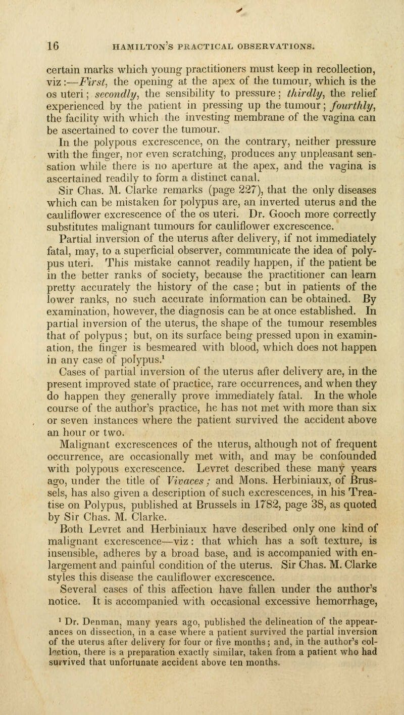 certain marks which young practitioners must keep in recollection, viz:—First, the opening at the apex of the tiunour, which is the OS uteri; secondly, the sensibility to pressure: thirdly, the relief experienced by the patient in pressing up the tumour; fourthly, the facility with which the investing membrane of the vagina can be ascertained to cover the tumour. In the polypous excrescence, on the contrary, neither pressure with the finger, nor even scratching, produces any unpleasant sen- sation while there is no aperture at the apex, and the vagina is ascertained readily to form a distinct canal. Sir Chas. M, Clarke remarks (page 227), that the only diseases which can be mistaken for polypus are, an inverted uterus and the cauliflower excrescence of the os uteri. Dr. Gooch more correctly substitutes malignant tumours for cauliflower excrescence. Partial inversion of the uterus after delivery, if not immediately fatal, may, to a superficial observer, communicate the idea of poly- pus uteri. This mistake cannot readily happen, if the patient be in the better ranks of society, because the practitioner can learn pretty accurately the history of the case; but in patients of the lower ranks, no such accurate information can be obtained. By examination, however, the diagnosis can be at once established. In partial inversion of the uterus, the shape of the tumour resembles that of polypus; but, on its surface being pressed upon in examin- ation, the finger is besmeared with blood, which does not happen in any case of polypus.' Cases of partial inversion of the uterus after delivery are, in the present improved state of practice, rare occurrences, and when they do happen they generally prove immediately fatal. In the whole course of the author's practice, he has not met with more than six or seven instances where the patient survived the accident above an hour or two. Malignant excrescences of the uterus, although not of frequent occurrence, are occasionally met with, and may be confounded with polypous excrescence. Levret described these many years ago, under the title of Vivaces ; and Mons. Herbiniaux, of Brus- sels, has also given a description of such excrescences, in his Trea- tise on Polypus, published at Brussels in 1782, page 38, as quoted by Sir Chas. M. Clarke. Both Levret and Herbiniaux have described only one kind of malignant excrescence—viz: that which has a soft texture, is insensible, adheres by a broad base, and is accompanied with en- largement and painful condition of the uterus. Sir Chas. M. Clarke styles this disease the cauliflower excrescence. Several cases of this affection have fallen under the author's notice. It is accompanied with occasional excessive hemorrhage, * Dr. Denman, many years ago, published the delineation of the appear- ances on dissection, in a case where a patient survived the partial inversion of the uterus after delivery for four or five months; and, in the author's col- lection, there is a preparation exactly similar, taken from a patient who had survived that unfortunate accident above ten months.