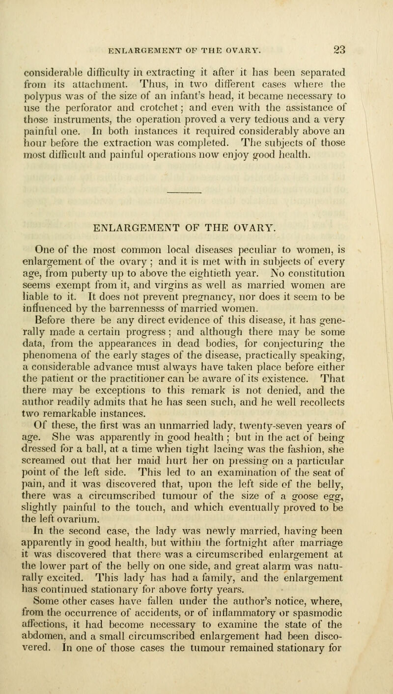 considerable difficulty in extracting it after it has been separated from its attachment. Thus, in two different cases where the polypus was of the size of an infant's head, it became necessary to use the perforator and crotchet; and even with the assistance of those instruments, the operation proved a very tedious and a very painful one. In both instances it required considerably above an hour before the extraction was completed. The subjects of those most difficult and painful operations now enjoy g-ood health. ENLARGEMENT OF THE OVARY. One of the most common local diseases peculiar to women, is enlargement of the ovary ; and it is met with in subjects of every age, from puberty up to above the eightieth year. No constitution seems exempt from it, and virgins as well as married women are liable to it. It does not prevent pregnancy, nor does it seem to be influenced by the barrennesss of married women. Before there be any direct evidence of this disease, it has gene- rally made a certain progress ; and although there may be some data, from the appearances in dead bodies, for conjecturing the phenomena of the early stages of the disease, practically speaking, a considerable advance must always have taken place before either the patient or the practitioner can be aware of its existence. That there may be exceptions to this remark is not denied, and the author readily admits that he has seen such, and he well recollects two remarkable instances. Of these, the first was an unmarried lady, twenty-seven years of age. She was apparently in good health ; but in the act of being dressed for a ball, at a time when tight lacing was the fashion, she screamed out that her maid hurt her on pressing on a particular point of the left side. This led to an examination of the seat of pain, and it was discovered that, upon the left side of the belly, there was a circumscribed tumour of the size of a goose egg, slightly painful to the touch, and which eventually proved to be the left ovarium. In the second case, the lady was newly married, having been apparently in good health, but within the fortnight after marriage it was discovered that there was a circumscribed enlargement at the lower part of the belly on one side, and great alarm was natu- rally excited. This lady has had a family, and the enlargement has continued stationary for above forty years. Some other cases have fallen under the author's notice, where, from the occurrence of accidents, or of inflammatory or spasmodic affections, it had become necessary to examine the state of the abdomen, and a small circumscribed enlargement had been disco- vered. In one of those cases the tumour remained stationary for