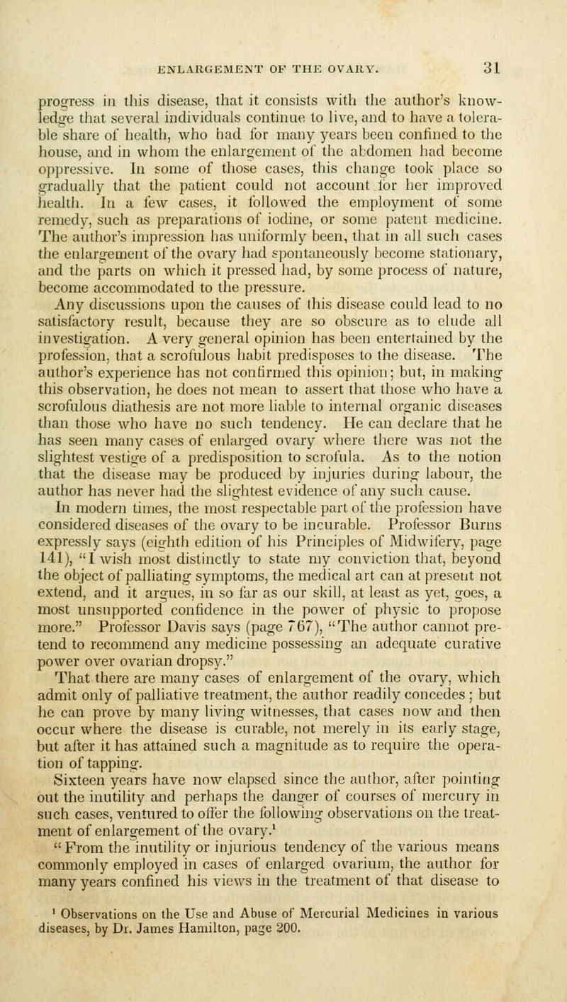 procuress in this disease, that it consists with the author's know- ledge that several individuals continue to live, and to have a tolera- ble share of health, who had for many years been confined to the house, and in whom the enlargement of the abdomen had become oppressive. In some of those cases, this change took place so gradually that the patient could not account lor her improved health. In a few cases, it followed the employment of some remedy, such as preparations of iodine, or some patent medicine. The author's impression has uniformly been, that in all such cases the enlargement of the ovary had spontaneously become stationary, and the parts on which it pressed had, by some process of nature, become accommodated to the pressure. Any discussions upon the causes of this disease could lead to no satisfactory result, because they are so obscure as to elude all investigation. A very general opinion has been entertained by the profession, that a scrofulous habit predisposes to the disease. The author's experience has not confirmed this opinion; but, in making this observation, he does not mean to assert that those who have a scrofulous diathesis are not more liable to internal organic diseases than those who have no such tendency. He can declare that he has seen many cases of enlarged ovary where there was not the slightest vestige of a predisposition to scrofula. As to the notion that the disease may be produced by injuries during labour, the author has never had the slightest evidence of any such cause. In modern times, the most respectable part of the profession have considered diseases of the ovary to be incurable. Professor Burns expressly says (eighth edition of his Principles of Midwifery, page 141), I wish most distinctly to state my conviction that, beyond the object of palliating symptoms, the medical art can at present not extend, and it argues, in so far as our skill, at least as yet, goes, a most unsupported confidence in the power of physic to propose more. Professor Davis says (page 767), The author cannot pre- tend to recommend any medicine possessing an adequate curative power over ovarian dropsy. That there are many cases of enlargement of the ovary, which admit only of palliative treatment, the author readily concedes ; but he can prove by many living witnesses, that cases now and then occur where the disease is curable, not merely in its early stage, but after it has attained such a magnitude as to require the opera- tion of tapping. Sixteen years have now elapsed since the author, after pointitig out the inutility and perhaps the danger of courses of mercury in such cases, ventured to offer the following observations on the treat- ment of enlargement of the ovary.' From the inutility or injurious tendency of the various means commonly employed in cases of enlarged ovarium, the author for many years confined his views in the treatment of that disease to ' Observations on the Use and Abuse of Mercurial Medicines in various diseases, by Dr. James Hamilton, page 200.