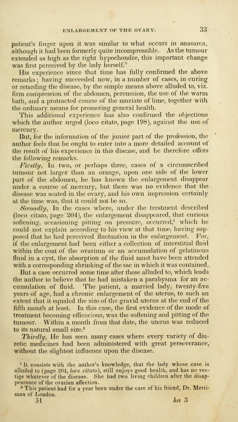 patient's finder upon it was similar to what occurs in anasarca, althouo-h it had been formerly quite incompressible. As the tumour extended as high as the right hypochondre, this important change was first perceived by the lady herself. His experience smce that time has fully confirmed the above remarks; having succeeded now, in a number of cases, in curing or retarding the disease, by the simple means above alluded to, viz. firm compression of the abdomen, percussion, the use of the warm bath, and a protracted course of the muriate of lime, together with the ordinary means for promoting general health. This additional experience has also confirmed the objections which the author urged (loco citato, page 198), agai'.ist the use of mercury. But, for the information of the junior part of the profession, the author feels that he ought to enter into a more detailed account of the result of iiis experience in this disease, and he therefore otlers the following remarks. Firstly^ hi two, or perhaps three, cases of a circumscribed tumour not larger than an orange, upon one side of the lower part of the abdomen, he has known the enlargement disappear under a course of mercury, but there was no evidence that the disease was seated in the ovary, and his own impression certainly at the time was, that it could not be so. Secondly, In the cases where, under the treatment described (loco citato, page 204), the enlargement disappeared, that curious softening, occasioning pitting on pressure, occurred,* which he could not explain according to his view at that time, having sup- posed that he had perceived fluctuation in the enlargement. For, if the enlargement had been either a collection of interstitial fluid within the coat of the ovarium or an accumulation of gelatinous fluid in a cyst, the absorption of the fluid must have been attended with a corresponding shrinking of the sac in which it was contained. But a case occurred some time after those alluded to, which leads the author to believe that he had mistaken a parabysma for an ac- cumulation of fluid. The patient, a married lady, twenty-five years of age, had a chronic enlargement of the uterus, to such an extent that it equaled the size of the gravid uterus at the end of the fifth month at least. In this case, the first evidence of the mode of treatment becoming eflicacious, was the softening and pitting of the tumour. Within a month from that date, the uterus was reduced to its natural small size.^ Thirdly, He has seen many cases where every variety of diu- retic medicines had been administered with great perseverance, without the slightest influence upon the disease. ' Ii consists with the author's knowledge, that the lady whose case is alluded to (page 204, loco citato), still enjoys good health, and has no ves- tige whatever of the disease. She had two living children after the disap- pearance of the ovarian affection. 2 This patient had for a year been under the care of his friend, Dr. Merri- man of London. 51 /m 3