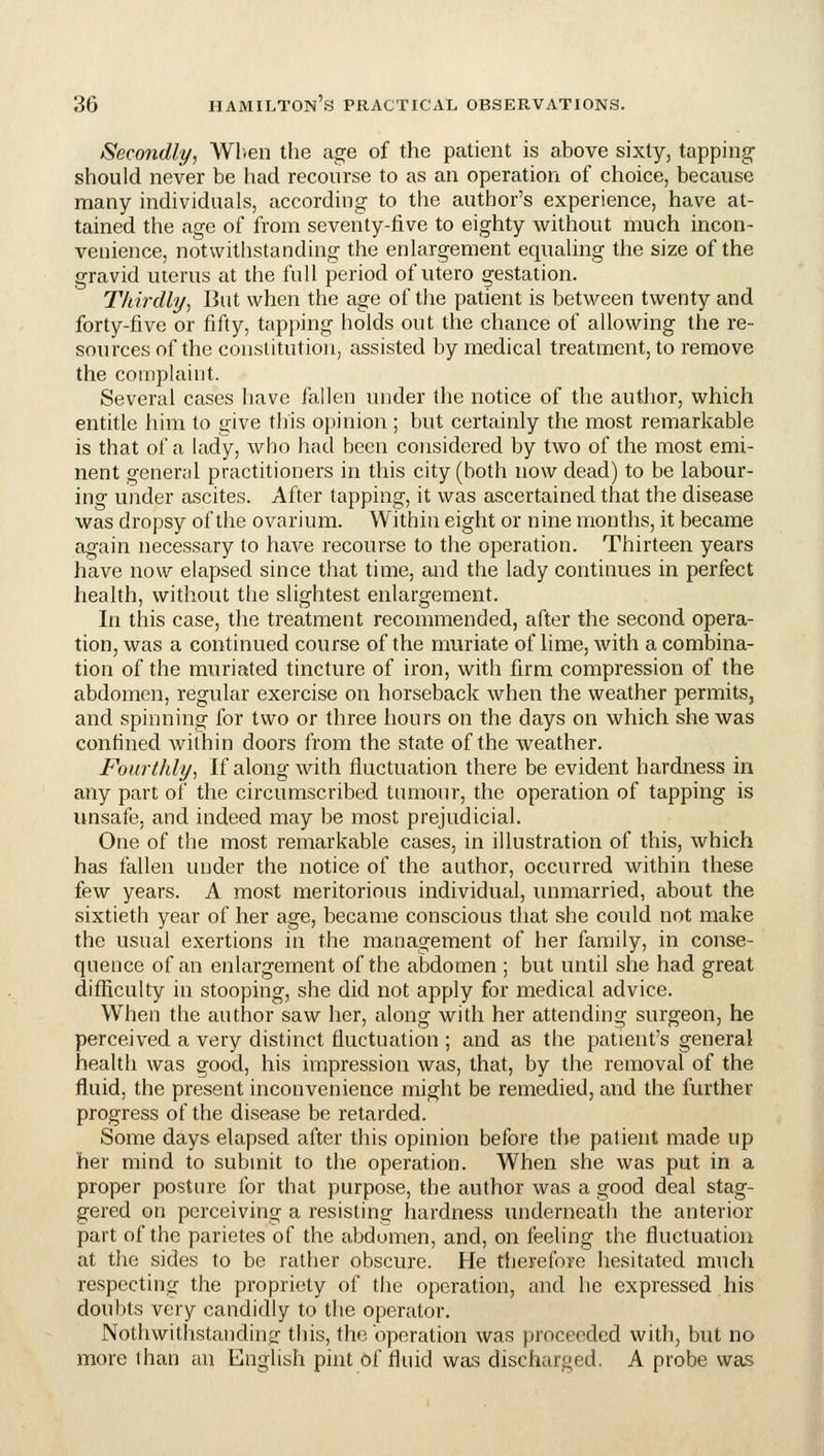Secondly, Wlren the age of the patient is above sixty, tapping- should never be had recourse to as an operation of choice, because many individuals, according to the author's experience, have at- tained the age of from seventy-five to eighty without much incon- venience, notwithstanding the enlargement equaling the size of the gravid uterus at the full period of utero gestation. Thirdly^ But when the age of the patient is between twenty and forty-five or fifty, tapping holds out the chance of allowing the re- sources of the constitution, assisted by medical treatment, to remove the complaint. Several cases have fallen under the notice of the autlior, which entitle him to give this opinion ; but certainly the most remarkable is that of a lady, who had been considered by two of the most emi- nent general practitioners in this city (both now dead) to be labour- ing under ascites. After tapping, it was ascertained that the disease was dropsy of the ovarium. Within eight or nine months, it became again necessary to have recourse to the operation. Thirteen years have now elapsed since that time, and the lady continues in perfect health, without the slightest enlargement. In this case, the treatment recommended, after the second opera- tion, was a continued course of the muriate of lime, with a combina- tion of the muriated tincture of iron, with firm compression of the abdomen, regular exercise on horseback when the weather permits, and spinning for two or three hours on the days on which she was confined within doors from the state of the weather. Fourthly^ If along with fluctuation there be evident hardness in any part of the circumscribed tumoui', the operation of tapping is unsafe, and indeed may be most prejudicial. One of the most remarkable cases, in illustration of this, which has fallen under the notice of the author, occurred within these few years. A most meritorious individual, unmarried, about the sixtieth year of her age, became conscious that she could not make the usual exertions in the management of her family, in conse- quence of an enlargement of the abdomen ; but until she had great difficulty in stooping, she did not apply for medical advice. When the author saw her, along with her attending surgeon, he perceived a very distinct fluctuation ; and as the patient's general health was good, his impression was, that, by the removal of the fluid, the present inconvenience might be remedied, and the further progress of the disease be retarded. Some days elapsed after this opinion before the patient made up her mind to submit to the operation. When she was put in a proper posture for that purpose, the author was a good deal stag- gered on perceiving a resisting hardness underneath the anterior part of the parietes of the abdomen, and, on feeling the fluctuation at the sides to be rather obscure. He therefore hesitated mnch respecting the propriety of the operation, and he expressed his doubts very candidly to the operator. Nothwitlistanding this, the operation was proceeded with, but no more than an English pint of fluid was discharged. A probe was