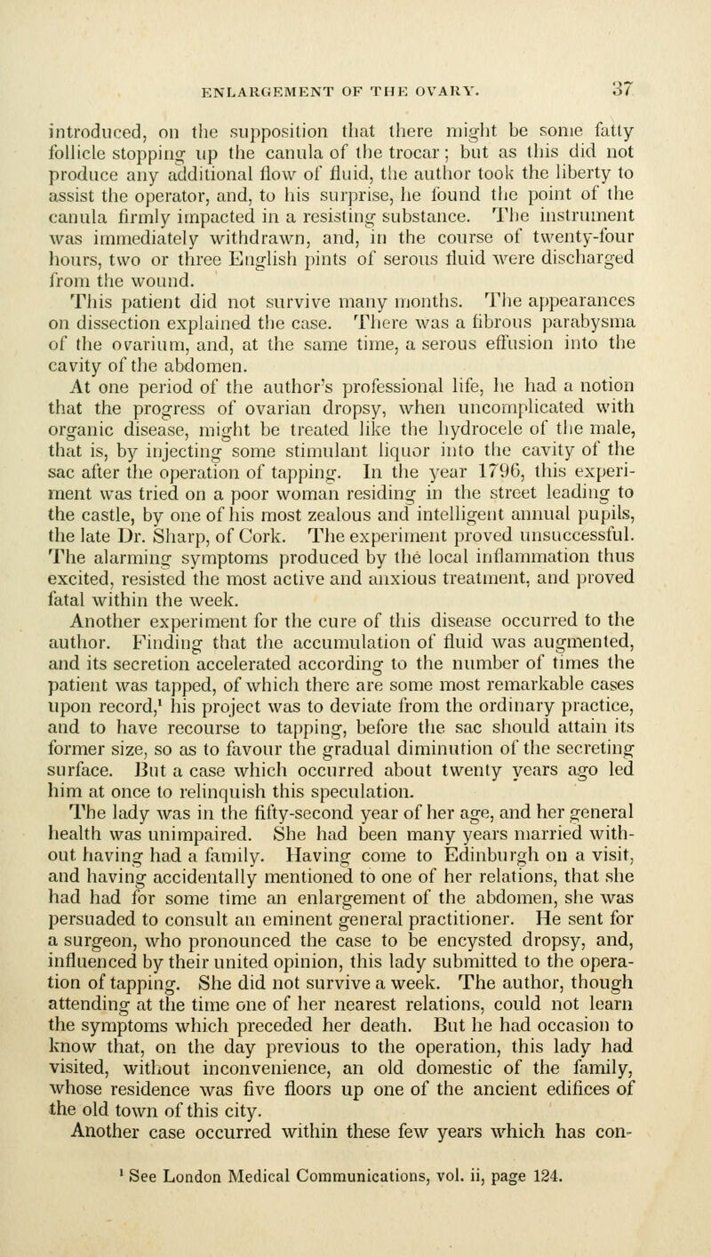 introduced, on the supposition that there might he some fatly folUcle stopping up the canula of the trocar; but as this did not produce any additional flow of fluid, tlie author took the hberty to assist the operator, and, to his surprise, he found the point of the canula firmly impacted in a resisting substance. The instrument was immediately withdrawn, and, in the course of twenty-four hours, two or three English pints of serous fluid were discharged from the wound. This patient did not survive many months. The appearances on dissection explained the case. There was a fibrous parabysma of the ov^arium, and, at the same time, a serous efl'usion into the cavity of the abdomen. At one period of the author's professional life, he had a notion that the progress of ovarian dropsy, when uncomplicated with organic disease, might be treated like the hydrocele of the male, that is, by injecting some stimulant liquor into the cavity of the sac after the operation of tapping. In the year 1796, this experi- ment was tried on a poor woman residing in the street leading to the castle, by one of his most zealous and intelligent annual pupils, the late Dr. Sharp, of Cork. The experiment proved unsuccessful. The alarming symptoms produced by the local inflammation thus excited, resisted the most active and anxious treatment, and proved fatal within the week. Another experiment for the cure of this disease occurred to the author. Finding that the accumulation of fluid was augmented, and its secretion accelerated according to the number of times the patient was tapped, of which there are some most remarkable cases upon record,' his project was to deviate from the ordinary practice, and to have recourse to tapping, before the sac should attain its former size, so as to favour the gradual diminution of the secreting surface. But a case which occurred about twenty years ago led him at once to relinquish this speculation. The lady was in the fifty-second year of her age, and her general health was unimpaired. She had been many years married with- out having had a family. Having come to Edinburgh on a visit, and having accidentally mentioned to one of her relations, that she had had for some time an enlargement of the abdomen, she was persuaded to consult an eminent general practitioner. He sent for a surgeon, who pronounced the case to be encysted dropsy, and, influenced by their united opinion, this lady submitted to the opera- tion of tapping. She did not survive a week. The author, though attending at the time one of her nearest relations, could not learn the symptoms which preceded her death. But he had occasion to know that, on the day previous to the operation, this lady had visited, witliout inconvenience, an old domestic of the family, whose residence was five floors up one of the ancient edifices of the old town of this city. Another case occurred within these few years which has con- ' See London Medical Communications, vol. ii, page 124.
