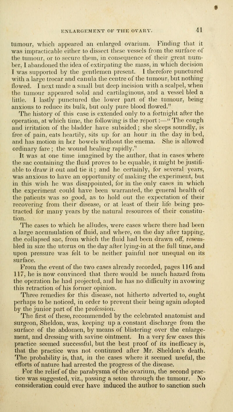 tumour, which appeared an enlarged ovarium. Finding that it was impracticable either to dissect these vessels from the surface of the tumour, or to secure them, in consequence of their great num- ber, I abandoned the idea of extirpating the mass, in which decision I was supported by the gentlemen present. I therefore punctured with a lar^e trocar and canula the centre of the tumour, but nothing flowed. Inext made a small but deep incision with a scalpel, when the tumour appeared solid and cartilaginous, and a vessel bled a little. I lastly punctured the lower part of the tumour, being anxious to reduce its bulk, but only pure blood flowed. The history of this case is extended only to a fortnight after the operation, at which time, the following is the report:— The cough and irritation of the bladder have subsided; she sleeps soundly, is free of pain, eats heartily, sits up for an hour in the day in bed, and has motion in her bowels without the enema. She is allowed ordinary fare ; the wound healing rapidly. It was at one time imagined by the author, that in cases where the sac containing the fluid proves to be equable, it might be justifi- able to draw it out and tie it; and he certainly, for several years, was anxious to have an opportunity of making the experiment, but in this wish he was disappointed, for in the only cases in which the experiment could have been warranted, the general health of the patients was so good, as to hold out the expectation of their recovering from their disease, or at least of their life being pro- tracted for many years by the natural resources of their constitu- tion. The cases to which he alludes, were cases where there had been a large accumulation of fluid, and where, on the day after tapping, the collapsed sac, from which the fluid had been drawn off, resem- bled in size the uterus on the day after lying-in at the full time, and upon pressure was felt to be neither painful nor unequal on its surface. From the event of die two cases already recorded, pages 116 and 117, he is now convinced that there would be much hazard from the operation he had projected, and he has no dilflculty in avowing this retraction of his former opinion. Three remedies for this disease, not hitherto adverted to, ought perhaps to be noticed, in order to prevent their being again adopted by the junior part of the profession. The first of these, recommended by the celebrated anatomist and surgeon, Sheldon, was. keeping up a constant discharge from the surface of the abdomen, by means of blistering over the enlarge- ment, and dressing with savine ointment. In a very few cases this practice seemed successful, but the best proof of its inefficacy is, that the practice was not continued after Mr. Sheldon's death. The probability is, that, in the cases where it seemed useful, the efforts of nature had arrested the progress of the disease. For the relief of the parabysma of the ovarium, the second prac- tice was suggested, viz., passing a seton through the tumour. No consideration could ever have induced the author to sanction such