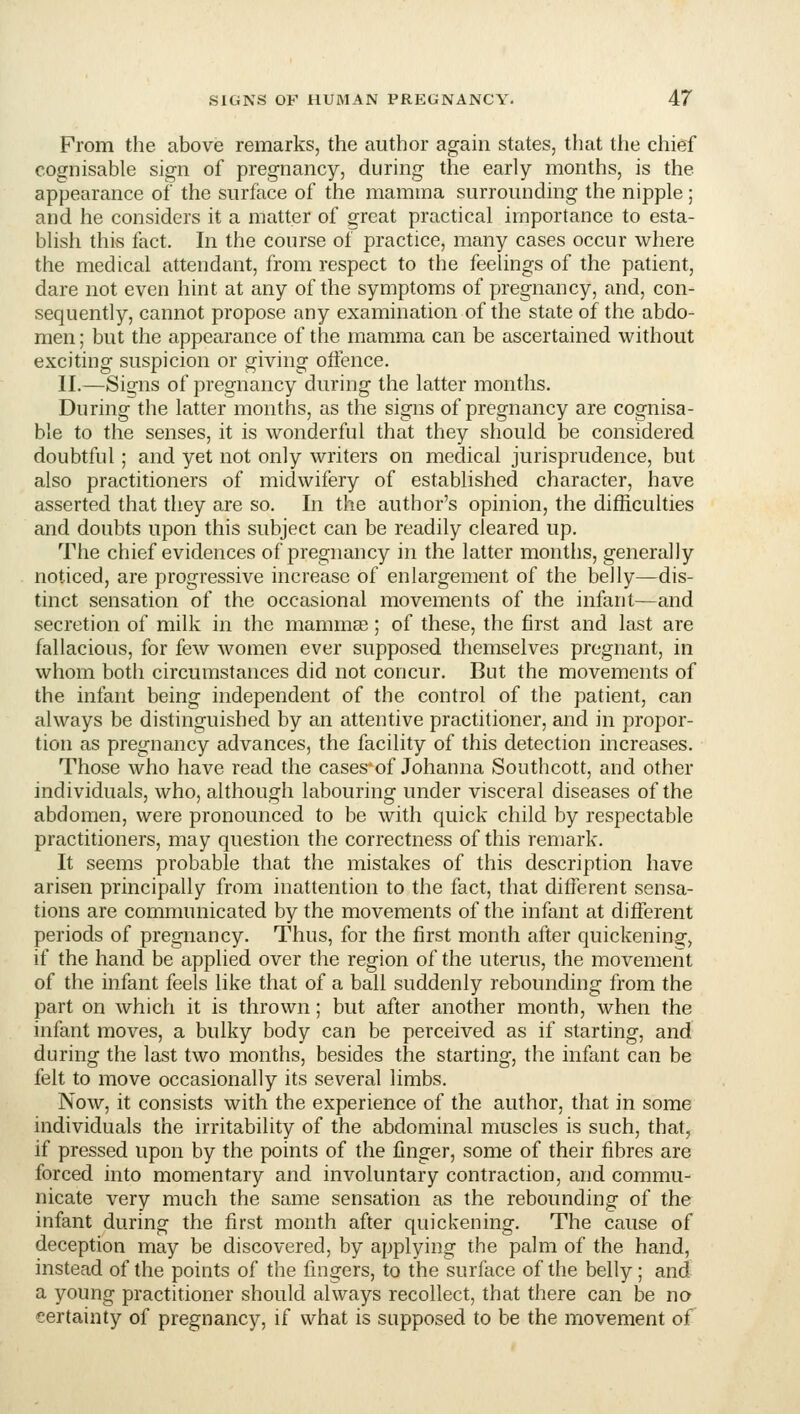 From the above remarks, the author again states, that the chief cognisable sign of pregnancy, during the early months, is the appearance of the surface of the mamma surrounding the nipple ; and he considers it a matter of great practical importance to esta- blish this fact. In the course of practice, many cases occur where the medical attendant, from respect to the feelings of the patient, dare not even hint at any of the symptoms of pregnancy, and, con- sequently, cannot propose any examination of the state of the abdo- men; but the appearance of the mamma can be ascertained without exciting suspicion or giving oftence. II.—Signs of pregnancy during the latter months. During the latter months, as the signs of pregnancy are cognisa- ble to the senses, it is wonderful that they should be considered doubtful; and yet not only writers on medical jurisprudence, but also practitioners of midwifery of established character, have asserted that they are so. In the author's opinion, the difficulties and doubts upon this subject can be readily cleared up. The chief evidences of pregnancy in the latter months, generally noticed, are progressive increase of enlargement of the belly—dis- tinct sensation of the occasional movements of the infant—and secretion of milk in the mammas; of these, the first and last are fallacious, for few women ever supposed themselves pregnant, in whom both circumstances did not concur. But the movements of the infant being independent of the control of the patient, can always be distinguished by an attentive practitioner, and in propor- tion as pregnancy advances, the facility of this detection increases. Those who have read the cases of Johanna Southcott, and other individuals, who, although labouring under visceral diseases of the abdomen, were pronounced to be with quick child by respectable practitioners, may question the correctness of this remark. It seems probable that the mistakes of this description have arisen principally from inattention to the fact, that different sensa- tions are communicated by the movements of the infant at different periods of pregnancy. Thus, for the first month after quickening:, if the hand be applied over the region of the uterus, the movement of the infant feels like that of a ball suddenly rebounding from the part on which it is thrown; but after another month, when the infant moves, a bulky body can be perceived as if starting, and during the last two months, besides the starting, the infant can be felt to move occasionally its several limbs. Now, it consists with the experience of the author, that in some individuals the irritability of the abdominal muscles is such, that, if pressed upon by the points of the finger, some of their fibres are forced into momentary and involuntary contraction, and commu- nicate very much the same sensation as the rebounding of the infant during the first month after quickening. The cause of deception may be discovered, by applying the palm of the hand, instead of the points of the fingers, to the surface of the belly; and a young practitioner should always recollect, that there can be no certainty of pregnancy, if what is supposed to be the movement of