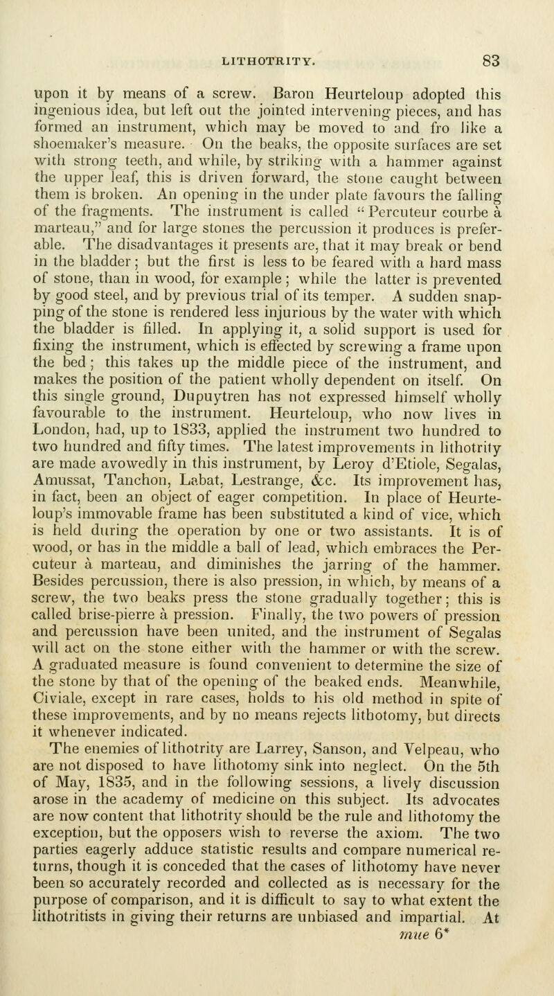 upon it by means of a screw. Baron Heiirteloup adopted this ingenious idea, but left out the jointed intervening pieces, and has formed an instrument, which may be moved to and fro like a shoemaker's measure. On the beaks, the opposite surfaces are set with strong teeth, and while, by striking with a hammer against the upper leaf, this is driven forward, the stone caught between them is broken. An opening in the under plate favours the falling of the fragments. The instrument is called  Percuteur courbe a marteau, and for large stones the percussion it produces is prefer- able. The disadvantages it presents are, that it may break or bend in the bladder; but the first is less to be feared with a hard mass of stone, than in wood, for example ; while the latter is prevented by good steel, and by previous trial of its temper. A sudden snap- ping of the stone is rendered less injurious by the water with which the bladder is filled. In applying it, a solid support is used for fixing the instrument, which is effected by screwing a frame upon the bed ; this takes up the middle piece of the instrument, and makes the position of the patient wholly dependent on itself On this single ground, Dupuytren has not expressed himself wholly favourable to the instrument. Heurteloup, who now lives in London, had, up to 1833, applied the instrument two hundred to two hundred and fifty times. The latest improvements in lithotrity are made avowedly in this instrument, by Leroy d'Etiole, Segalas, Amussat, Tanchon, Labat. Lestrange, &,c. Its improvement has, in fact, been an object of eager competition. In place of Heurte- loup's immovable frame has been substituted a kind of vice, which is held during the operation by one or two assistants. It is of wood, or has in the middle a ball of lead, which embraces the Per- cuteur a marteau, and diminishes the jarring of the hammer. Besides percussion, there is also pression, in which, by means of a screw, the two beaks press the stone gradually together; this is called brise-pierre a pression. Finally, the two powers of pression and percussion have been united, and the instrument of Segalas will act on the stone either with the hammer or with the screw. A graduated measure is found convenient to determine the size of the stone by that of the opening of the beaked ends. Meanwhile, Civiale, except in rare cases, holds to his old method in spite of these improvements, and by no means rejects lithotomy, but directs it whenever indicated. The enemies of lithotrity are Larrey, Sanson, and Velpeau, who are not disposed to have lithotomy sink into neglect. On the 5th of May, 183.5, and in the following sessions, a lively discussion arose in the academy of medicine on this subject. Its advocates are now content that lithotrity should be the rule and lithotomy the exception, but the opposers wish to reverse the axiom. The two parties eagerly adduce statistic results and compare numerical re- turns, though it is conceded that the cases of lithotomy have never been so accurately recorded and collected as is necessary for the purpose of comparison, and it is difficult to say to what extent the lithotritists in giving their returns are unbiased and impartial. At mue 6*