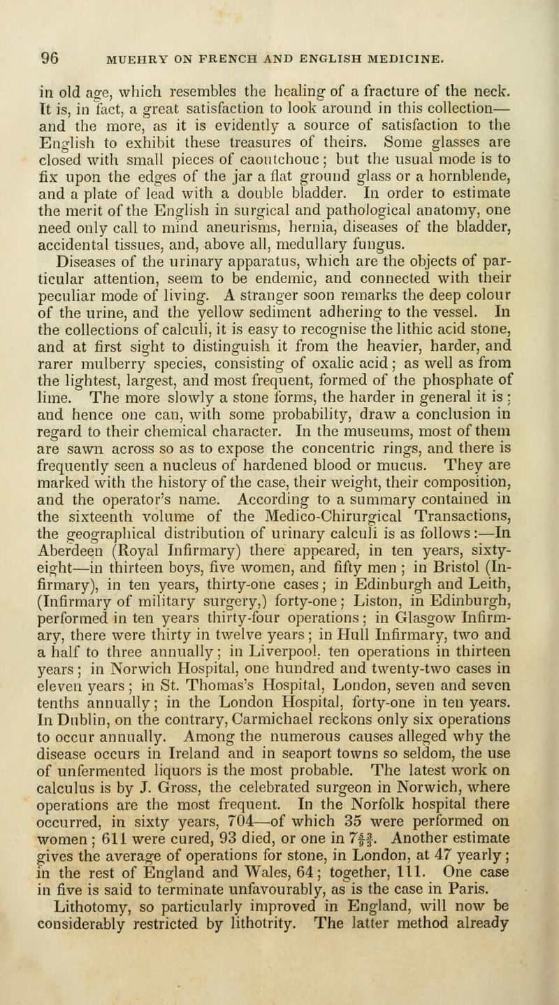 in old asfe, which resembles the heahng of a fracture of the neck. Tt is, in fact, a great satisfaction to look around in this collection— and the more, as it is evidently a source of satisfaction to the English to exhibit these treasures of theirs. Some glasses are closed with small pieces of caoutchouc ; but the usual mode is to fix upon the edges of the jar a flat ground glass or a hornblende, and a plate of lead with a double bladder. In order to estimate the merit of the English in surgical and pathological anatomy, one need only call to mind aneurisms, hernia, diseases of the bladder, accidental tissues, and, above all, medullary fungus. Diseases of the urinary apparatus, which are the objects of par- ticular attention, seem to be endemic, and connected with their peculiar mode of living. A stranger soon remarks the deep colour of the urine, and the yellow sediment adhering to the vessel. In the collections of calculi, it is easy to recognise the lithic acid stone, and at first sight to distinguish it from the heavier, harder, and rarer mulberry species, consisting of oxalic acid; as well as from the lightest, largest, and most frequent, formed of the phosphate of lime. The more slowly a stone forms, the harder in general it is ; and hence one can, with some probability, draw a conclusion in regard to their chemical character. In the museums, most of them are sawn across so as to expose the concentric rings, and there is frequently seen a nucleus of hardened blood or mucus. They are marked with the history of the case, their weight, their composition, and the operator's name. According to a summary contained in the sixteenth volume of the Medico-Chirurgical Transactions, the geographical distribution of urinary calculi is as follows:—In Aberdeen (Royal Infirmary) there appeared, in ten years, sixty- eight—in thirteen boys, five women, and fifty men ; in Bristol (In- firmary), in ten years, thirty-one cases; in Edinburgh and Leith, (Infirmary of military surgery,) forty-one; Listen, in Edinburgh, performed in ten years thirty-four operations; in Glasgow Infirm- ary, there were thirty in twelve years; in Hull Infirmary, two and a half to three annually; in Liverpool, ten operations in thirteen years ; in Norwich Hospital, one hundred and twenty-two cases in eleven years ; in St. Thomas's Hospital, London, seven and seven tenths annually; in the London Hospital, forty-one in ten years. In Dublin, on the contrary, Carmichael reckons only six operations to occur annually. Among the numerous causes alleged why the disease occurs in Ireland and in seaport towns so seldom, the use of unfermented liquors is the most probable. The latest work on calculus is by J. Gross, the celebrated surgeon in Norwich, where operations are the most frequent. In the Norfolk hospital there occurred, in sixty years, 704—of which 35 were performed on women; 611 were cured, 93 died, or one in 7ff. Another estimate gives the average of operations for stone, in London, at 47 yearly; in the rest of England and Wales, 64; together, 111. One case in five is said to terminate unfavourably, as is the case in Paris. Lithotomy, so particularly improved in England, will now be considerably restricted by lithotrity. The latter method already