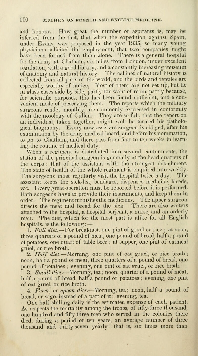 and honour. How great the number of aspirants is, may be inferred from the fact, that when the expedition against Spain, under Evans, was proposed in the year 1835, so many yoiin^ physicians solicited the employment, that two companies might have been formed from them alone. There is a general hospital for the army at Chatham, six miles from London, under excellent regulation, with a good library, and a constantly increasing museum of anatomy and natural history. The cabinet of natural history is collected from all parts of the world, and the birds and reptiles are especially worthy of notice. Most of them are not set up, but lie in glass cases side by side, partly for want of room, partly because, for scientific purposes, this has been found sufficient, and a con- venient mode of preserving them. The reports which the military surgeons render monthly, are commonly expressed in conformity with the nosology of CuUen. They are so full, that the report on an individual, taken together, might well be termed his patholo- gical biography. Every new assistant surgeon is obliged, after his examination by the army medical board, and before his nomination, to go to Chatham, and there pass from four to ten weeks in learn- ing the routine of medical duty. When a regiment is distributed into several cantonments, the station of the principal surgeon is generally at the head-quarters of the corps; that of the assistant with the strongest detachment. The state of health of the whole regiment is enquired into weekly. The surgeons must regularly visit the hospital twice a day. The assistant keeps the sick-list, bandages, dispenses medicine, bleeds, &c. Every great operation must be reported before it is performed. Both surgeons have to provide their instruments, and keep them in order. The regiment furnishes the medicines. The upper surgeon directs the meat and bread for the sick. There are also waiters attached to the hospital, a hospital serjeant, a nurse, and an orderly man. The diet, which for the most part is alike for all Enghsh hospitals, is the following:— 1. Full diet.— For breakfast, one pint of gruel or rice ; at noon, three quarters of a pound of meat, one pound of bread, half a pound of potatoes, one quart of table beer; at supper, one pint of oatmeal gruel, or rice broth. 2. Half diet.—Morning, one pint of oat gruel, or rice broth; noon, half a pound of meat, three quarters of a pound of bread, one pound of potatoes ; evening, one pint of oat gruel, or rice broth. 3. Small diet.—Morning, tea; noon, quarter of a pound of meat, half a pound of bread, half a pound of potatoes ; evening, one pint of oat gruel, or rice broth. 4. Fever, or spoon diet.—Morning, tea; noon, half a pound of bread, or sago, instead of a part of it; evening, tea. One half shilling daily is the estimated expense of each patient. As respects the mortality among the troops, of fifty-three thousand, one hundred and fifty-three men who served in the colonies, there died, during a period of ten years, an average number of three thousand and thirty-seven yearly—that is, six times more than I