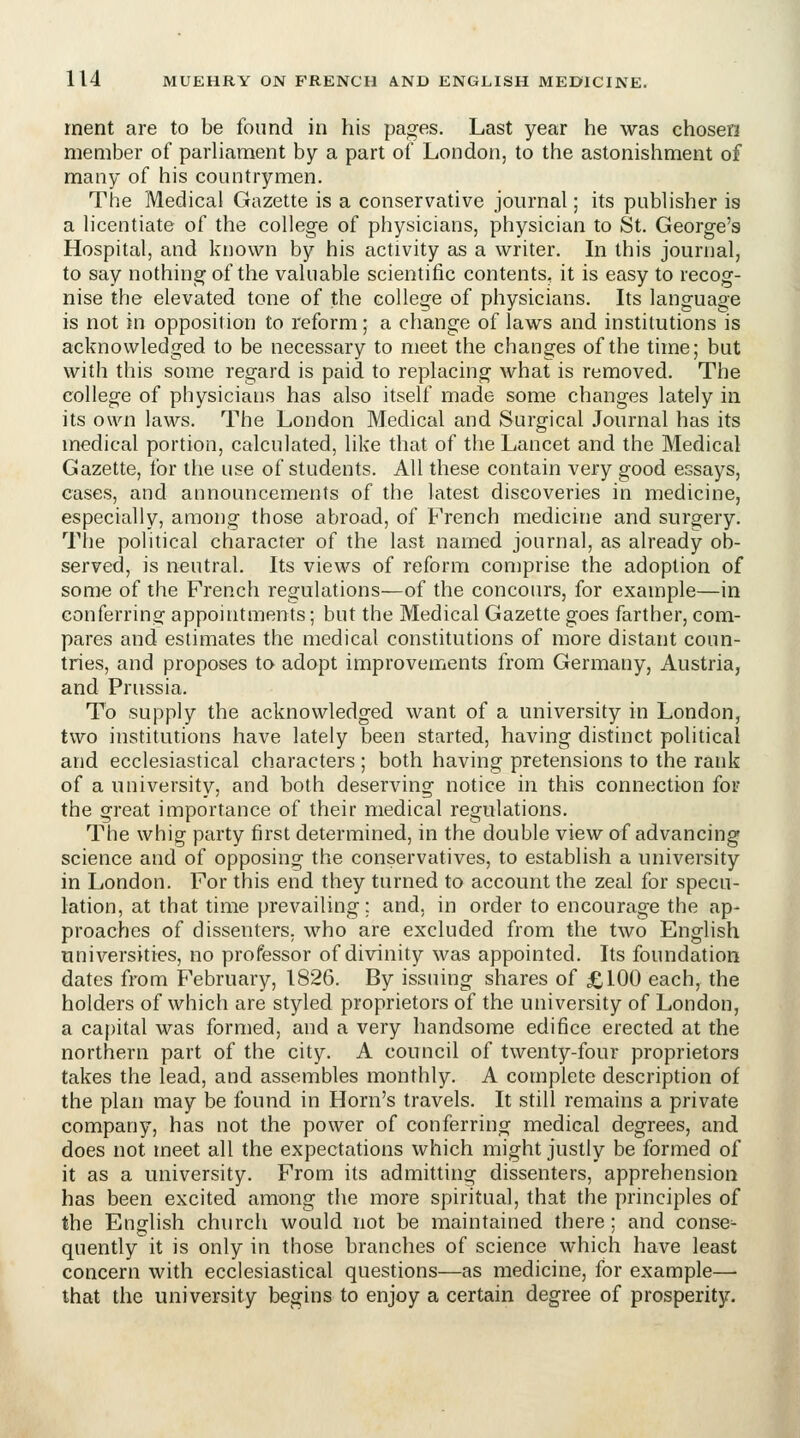 rnent are to be found in his pages. Last year he was chosen member of parliament by a part of London, to the astonishment of many of his countrymen. The Medical Gazette is a conservative journal; its publisher is a licentiate of the college of physicians, physician to St. George's Hospital, and known by his activity as a writer. In this journal, to say nothing of the valuable scientific contents, it is easy to recog- nise the elevated tone of the college of physicians. Its language is not in opposition to reform; a change of laws and institutions is acknowledged to be necessary to meet the changes of the time; but with this some regard is paid to replacing what is removed. The college of physicians has also itself made some changes lately in its own laws. The London Medical and Surgical Journal has its medical portion, calculated, like that of the Lancet and the Medical Gazette, for the use of students. All these contain very good essays, cases, and announcements of the latest discoveries in medicine, especially, among those abroad, of French medicine and surgery. The political character of the last named journal, as already ob- served, is neutral. Its views of reform comprise the adoption of some of the French regulations—of the concours, for example—in conferring appointments; but the Medical Gazette goes farther, com- pares and estimates the medical constitutions of more distant coun- tries, and proposes to adopt improvements from Germany, Austria, and Prussia. To supply the acknowledged want of a university in London, two institutions have lately been started, having distinct political and ecclesiastical characters ; both having pretensions to the rank of a university, and both deserving notice in this connection for the great importance of their medical regulations. The whig party first determined, in the double view of advancing science and of opposing the conservatives, to establish a university in London. For this end they turned to account the zeal for specu- lation, at that time prevailing; and, in order to encourage the ap- proaches of dissenters, who are excluded from the two English universities, no professor of divinity was appointed. Its foundation dates from February, 1826. By issuing shares of £100 each, the holders of which are styled proprietors of the university of London, a ca[)ital was formed, and a very handsome edifice erected at the northern part of the city. A council of twenty-four proprietors takes the lead, and assembles monthly. A complete description of the plan may be found in Horn's travels. It still remains a private company, has not the power of conferring medical degrees, and does not meet all the expectations which might justly be formed of it as a university. From its admitting dissenters, apprehension has been excited among the more spiritual, that the principles of the English church would not be maintained there; and conse- quently it is only in those branches of science which have least concern with ecclesiastical questions—as medicine, for example— that the university begins to enjoy a certain degree of prosperity.