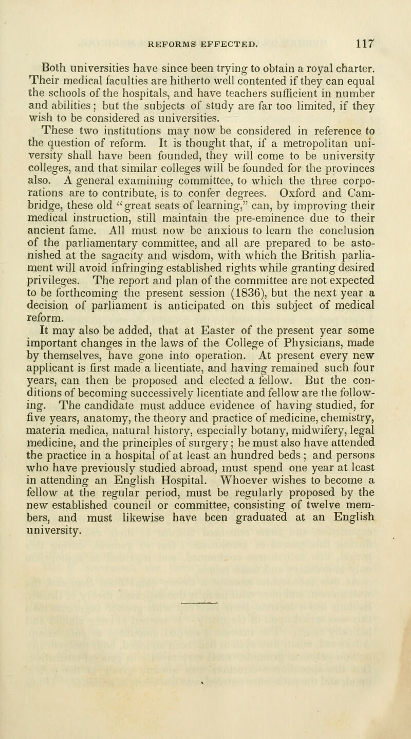 Both universities have since been trying to obtain a royal charter. Their medical faculties are hitherto well contented if they can equal the schools of the hospitals, and have teachers sufficient in number and abilities; but the subjects of study are far too limited, if they wish to be considered as universities. These two institutions may now be considered in reference to the question of reform. It is thought that, if a metropolitan uni- versity shall have been founded, they will come to be university colleges, and that similar colleges will be founded for the provinces also. A general examining committee, to which the three corpo- rations are to contribute, is to confer degrees. Oxford and Cam- bridge, these old great seats of learning. can, by improving their medical instruction, still maintain the pre-eminence due to their ancient fame. All must now be anxious to learn the conclusion of the parliamentary committee, and all are prepared to be asto- nished at the sagacity and wisdom, with which the British parlia- ment will avoid infringing established rights while granting desired privileges. The report and plan of the committee are not expected to be forthcoming the present session (1836), but the next year a decision of parliament is anticipated on this subject of medical reform. It may also be added, that at Easter of the present year some important changes in the laws of the College of Physicians, made by themselves, have gone into operation. At present every new applicant is first made a licentiate, and having remained such four years, can then be proposed and elected a fellow. But the con- ditions of becoming successively licentiate and fellow are the follow- ing. The candidate must adduce evidence of having studied, for five years, anatomy, the theory and practice of medicine, chemistry, materia medica, natural history, especially botany, midwifery, legal medicine, and the principles of surgery; he must also have attended the practice in a hospital of at least an hundred beds; and persons who have previously studied abroad, must spend one year at least in attending an English Hospital. Whoever wishes to become a fellow at the regular period, must be regularly proposed by the new established council or committee, consisting of twelve mem- bers, and must likewise have been graduated at an English university.