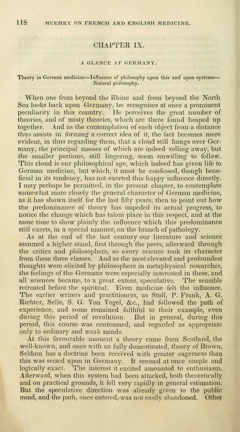 CHAPTt^R IX. A GLANCE AT GERMANY. Theory in German medicine—Influence of philosophy upon this and upon systems—• Natural philosophy. When one from beyond the Rhine and from beyond the North Sea looks back upon Germany, he recognises at once a prominent pecuharity in this country. He perceives the great number of theories, and of misty theories, which are there found heaped up together. And as the contemplation of each object from a distance thus assists in forming a correct idea of it, the fact becomes more evident, in thus regarding them, that a cloud still hangs over Ger- many, the principal masses of which are indeed rolling away, but the smaller portions, still lingering, seem unwilling to follow. This cloud is our philosophical age, which indeed has given life to German medicine, but which, it must be confessed, though bene- ficial in its tendency, has not exerted this happy influence directly. I may perhaps be permitted, in the present chapter, to contemplate somewhat more closely the general character of German medicine, as it has shown itself for the last fifty years, then to point out how the predominance of theory has impeded its actual progress, to notice the change which has taken place in this respect, and at the same time to show plainly the influence which this predominance still exerts, in a special manner, on the branch of pathology. As at the end of the last century our literature and science assumed a higher stand, first through the poets, afterward through the critics and philosophers, so every science took its character from these three classes. And as tlie most elevated and profoundest thoughts were elicited by philosophers in metaphysical researches, the feelings of the Germans were especially interested in these, and all sciences became, to a great extent, speculative. The sensible retreated before the spiritual. Even medicine felt the influence. The earlier writers and practitioners, as Stoll, P. Frank, A. G. Richter, Selle, S. G. Von Vogel, cfcc, had followed the path of experience, and some remained faithful to their example, even during this period of revolution. But in general, during this period, this course was contemned, and regarded as appropriate only to ordinary and weak minds. At this favourable moment a theory came from Scotland, the well-known, emd once with us fully domesticated, theory of Brown, Seldom has a doctrine been received with greater eagerness than this was seized upon in Germany. It seemed at once simple and logically exact. The interest it excited amounted to enthusiasm, Afterward, when this system had been attacked, both theoretically rnind, and the path, once entered,'was not easily abandoned. Other