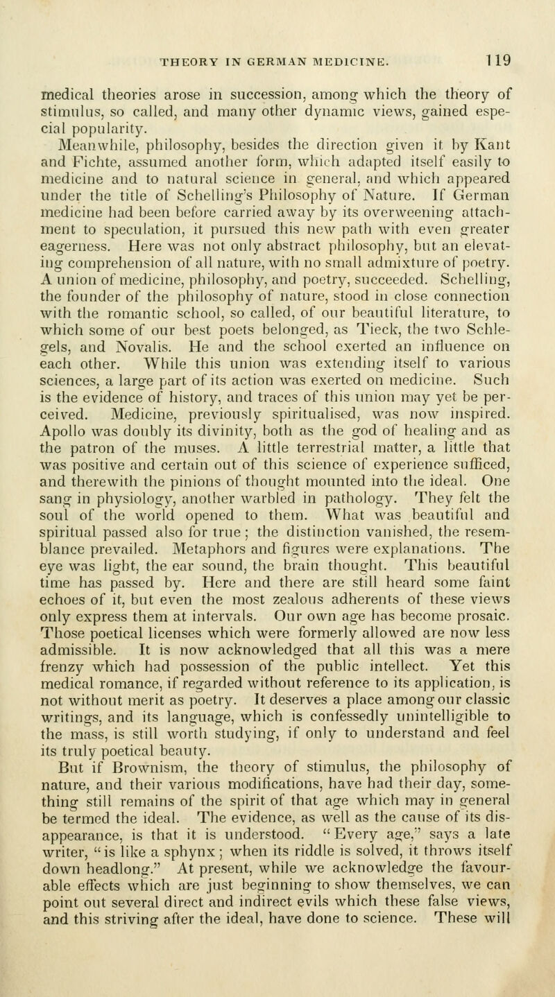 medical theories arose in succession, among which the theory of stimulus, so called, and many other dynamic views, gained espe- cial popularity. Meanwhile, philosophy, besides the direction given it by Kant and Fichte, assumed another form, which adapted itself easily to medicine and to natural science in general, and which appeared under the title of Schelling's Philosophy of Nature. If German medicine had been before carried away by its overweening attach- ment to speculation, it pursued this new path with even g-reater eagerness. Here was not only abstract philosophy, but an elevat- ing comprehension of all nature, with no small admixture of poetry. A union of medicine, philosophy, and poetry, succeeded. Schelling, the founder of the philosophy of nature, stood in close connection with the romantic school, so called, of our beautiful literature, to which some of our best poets belonged, as Tieck, the two Schle- gels, and Novalis. He and the school exerted an influence on each other. While this union was extending itself to various sciences, a large part of its action was exerted on medicine. Such is the evidence of history, and traces of this union may yet be per- ceived. Medicine, previously spiritualised, was now inspired. Apollo was doubly its divinity, both as the god of healing and as the patron of the muses. A little terrestrial matter, a little that was positive and certain out of this science of experience sufficed, and therewith the pinions of thought mounted into the ideal. One sang in physiology, another warbled in pathology. They felt the soul of the world opened to them. What was beautiful and spiritual passed also for true; the distinction vanished, the resem- blance prevailed. Metaphors and figures were explanations. The eye was light, the ear sound, the brain thought. This beautiful time has passed by. Here and there are still heard some faint echoes of it, but even the most zealous adherents of these views only express them at intervals. Our own age has become prosaic. Those poetical licenses which were formerly allowed are now less admissible. It is now acknowledged that all this was a mere frenzy which had possession of the public intellect. Yet this medical romance, if regarded without reference to its application, is not without merit as poetry. It deserves a place among our classic writings, and its language, which is confessedly unintelligible to the mass, is still worth studying, if only to understand and feel its truly poetical beauty. But if Brownism, the theory of stimulus, the philosophy of nature, and their various modifications, have had their day, some- thing still remains of the spirit of that age which may in general be termed the ideal. The evidence, as well as the cause of its dis- appearance, is that it is understood. Every age, says a late writer, is like a sphynx; when its riddle is solved, it throws itself down headlong. At present, while we acknowledge the favour- able effects which are just beginning to show themselves, we can point out several direct and indirect evils which these false views, and this striving after the ideal, have done to science. These will