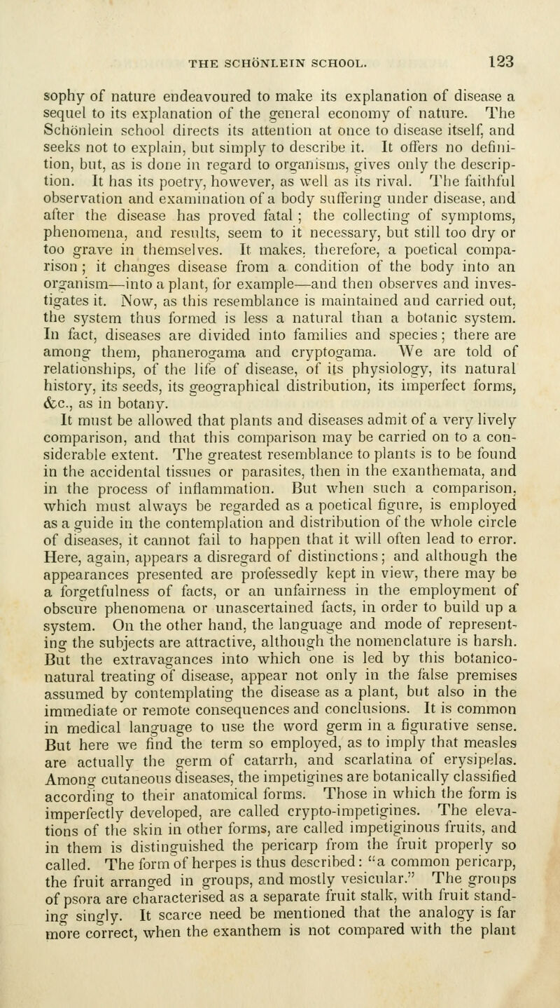 sophy of nature endeavoured to make its explanation of disease a sequel to its explanation of the general economy of nature. The Schonlein school directs its attention at once to disease itself, and seeks not to explain, but simply to describe it. It offers no defini- tion, but, as is done in regard to organisnjs, gives only the descrip- tion. It has its poetry, however, as well as its rival. The faithful observation and examination of a body suffering under disease, and after the disease has proved fatal ; the collecting of symptoms, phenomena, and results, seem to it necessary, but still too dry or too grave in themselves. It makes, therefore, a poetical compa- rison ; it changes disease from a condition of the body into an org-anism—into a plant, for example—and then observes and inves- tigates it. Now, as this resemblance is maintained and carried out, the system thus formed is less a natural than a botanic system. In fact, diseases are divided into families and species; there are among them, phaneroa^ama and cryptogama. We are told of relationships, of the life of disease, of its physiology, its natural history, its seeds, its geographical distribution, its imperfect forms, <fec., as in botany. It must be allowed that plants and diseases admit of a very lively comparison, and that this comparison may be carried on to a con- siderable extent. The greatest resemblance to plants is to be found in the accidental tissues or parasites, then in the exanthemata, and in the process of inflammation. But when such a comparison, which must always be regarded as a poetical figure, is employed as a guide in the contemplation and distribution of the whole circle of diseases, it cannot fail to happen that it will often lead to error. Here, again, appears a disregard of distinctions; and although the appearances presented are professedly kept in view, there may be a forgetfulness of facts, or an unfairness in the employment of obscure phenomena or unascertained facts, in order to build up a system. On the other hand, the language and mode of represent- ing the subjects are attractive, although the nomenclature is harsh. But the extravagances into which one is led by this botanico- natural treating of disease, appear not only in the false premises assumed by contemplating the disease as a plant, but also in the immediate or remote consequences and conclusions. It is common in medical language to use the word germ in a figurative sense. But here we find the term so employed, as to imply that measles are actually the germ of catarrh, and scarlatina of erysipelas. Among cutaneous diseases, the impetigines are botanically classified according to their anatomical forms. Those in which the form is imperfectly developed, are called crypto-impetigines. The eleva- tions of the skin in other forms, are called impetiginous fruits, and in them is distinguished the pericarp from the fruit properly so called. The form'of herpes is thus described: a common pericarp, the fruit arranged in groups, and mostly vesicular. The groups of psora are characterised as a separate fruit stalk, with fruit stand- ino- singly. It scarce need be mentioned that the analogy is far more correct, when the exanthem is not compared with the plant