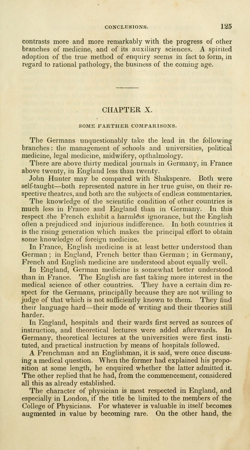 contrasts more and more remarkably with the progress of other branches of medicine, and of its auxiliary sciences. A spirited adoption of the true method of enquiry seems in fact to form, in regard to rational pathology, the business of the coming age. CHAPTER X. SOME FARTHER COMPARISONS. The Germans unquestionably take the lead in the following branches: the management of schools and universities, political medicine, legal medicine, midwifery, opthalmology. There are above thirty medical journals in Germany, in France above twenty, in England less than twenty. John Hunter may be compared with Shakspeare. Both were self-taught—both represented nature in her true guise, on their re- spective theatres, and both are the subjects of endless commentaries. The knowledge of the scientific condition of other countries is much less in France and England than in Germany. In this respect the French exhibit a harmless ignorance, but the English often a prejudiced and injurious indifference. In both countries it is the rising generation which makes the principal effort to obtain some knowledo;e of foreign medicine. In France, English medicine is at least better understood than German ; in England, French better than German ; in Germany, French and English medicine are understood about equally well. In England, German medicine is somewhat better understood than in France. The English are fast taking more interest in the medical science of other countries. They have a certain dim re- spect for the Germans, principally because they are not willing to judge of that which is not sufficiently known to them. They find their language hard—their mode of writing and their theories still harder. In England, hospitals and their wards first served as sources of instruction, and theoretical lectures were added afterwards. In Germany, theoretical lectures at the universities were first insti- tuted, and practical instruction by means of hospitals followed. A Frenchman and an Englishman, it is said, were once discuss- ing a medical question. When the former had explained his propo- sition at some length, he enquired whether the latter admitted it. The other replied that he had, from the commencement, considered all this as already established. The character of physician is most respected in England, and especially in London, if the title be limited to the mernbers of the College of Physicians. For whatever is valuable in itself becomes augmented in value by becoming rare. On the other hand, the