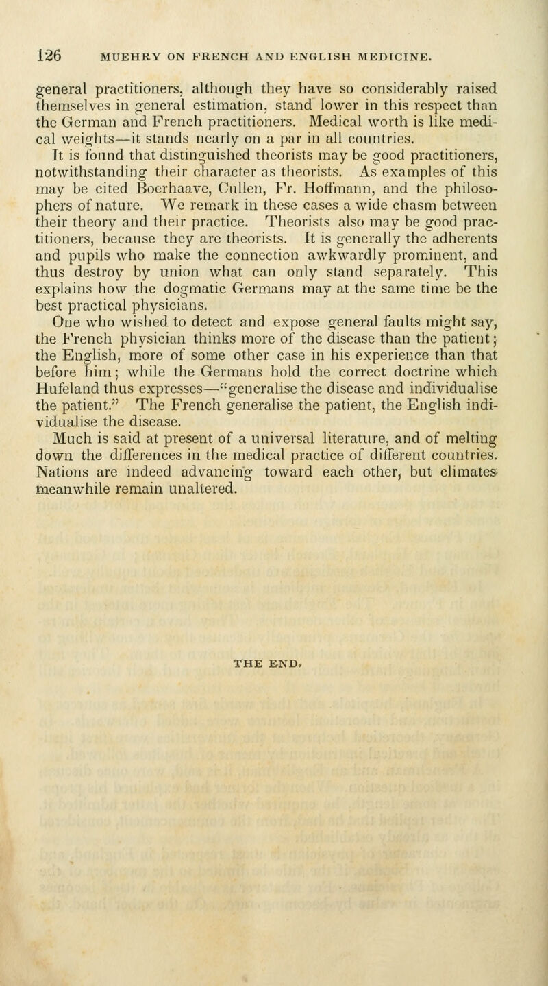 general practitioners, although they have so considerably raised themselves in general estimation, stand lower in this respect than the German and French practitioners. Medical worth is like medi- cal weights—it stands nearly on a par in all countries. It is found that distinguished theorists may be good practitioners, notwithstanding their character as theorists. As examples of this may be cited Boerhaave, Cullen, Fr. Hoffmann, and the philoso- phers of nature. We remark in these cases a wide chasm between their theory and their practice. Theorists also may be good prac- titioners, because they are theorists. It is generally the adherents and pupils who make the connection awkwardly prominent, and thus destroy by union what can only stand separately. This explains how the dogmatic Germans may at the same time be the best practical physicians. One who wished to detect and expose general faults might say, the French physician thinks more of the disease than the patient; the English, more of some other case in his experience than that before him; while the Germans hold the correct doctrine which Hufeland thus expresses—'-generalise the disease and individualise the patient. The French generalise the patient, the English indi- vidualise the disease. Much is said at present of a universal literature, and of melting down the differences in the medical practice of different countries. Nations are indeed advancing toward each other, but climates- meanwhile remain unaltered. THE END,