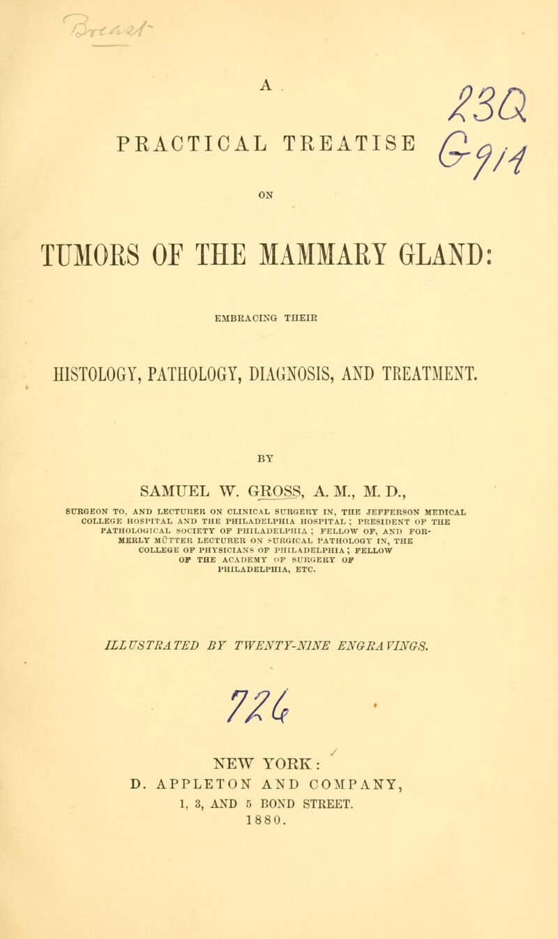 /(^V^ / L < Y ^sa PRACTICAL TREATISE TUMORS OF THE MAMMARY GLAND: EMBEACING THEIR HISTOLOGY, PATHOLOGY, DIAGNOSIS, AND TREATMENT. BY SAMUEL W. GROSS, A. M., M. D., SUBQEON TO, AND LECTURER ON CLINICAL SURQERT IN, THE JErFERSON MEDICAL COIXEGE HOSPITAL AND THE PHILADELPHIA HOSPITAL ; PRESIDENT OF THE PATHOLOGICAL SOCIETY OF PHILADELPHIA ; FELLOW OP, AND FOR- MERLY MUTTER LECTURER ON SURGICAL PATHOLOGY IN, THE COLLEGE OP PHYSICIANS OP PHILADELPHIA ; FELLOW OP THE ACADEMY F SURGERY OP PHILADELPHIA, ETC. ILLUSTRATED BY TWENTY-NINE ENGRAVINGS. 7/^ NEW YORK: D. APPLETON AND COMPANY, 1, 3, AND 5 BOND STREET. 1880.