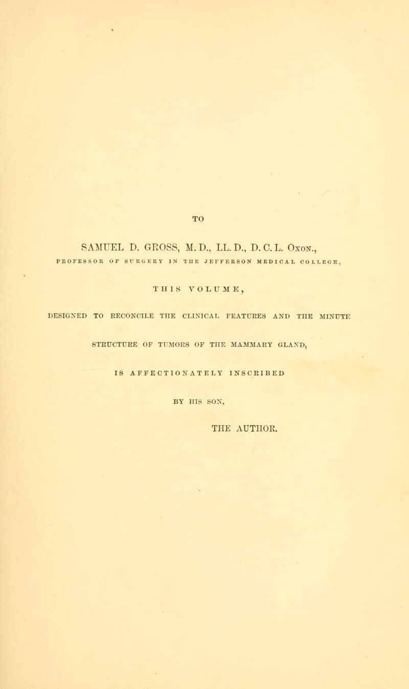 TO SAMUEL D. GROSS, M. D., LL. D., D. 0. L. Oxon., PROFESSOR OF SrRGERY IN THE JEFFERSON MEDICAL COLLEGE, THIS VOLUME, DESIGNED TO RECONCILE THE CLINICAL FEATUKES AND THE MINUTE STEUCTUEE OF TUMGES OF THE MAMMAEY GLAND, 18 AFFECTIONATELY INSCEIBED BY HIS SON, THE AUTHOR.