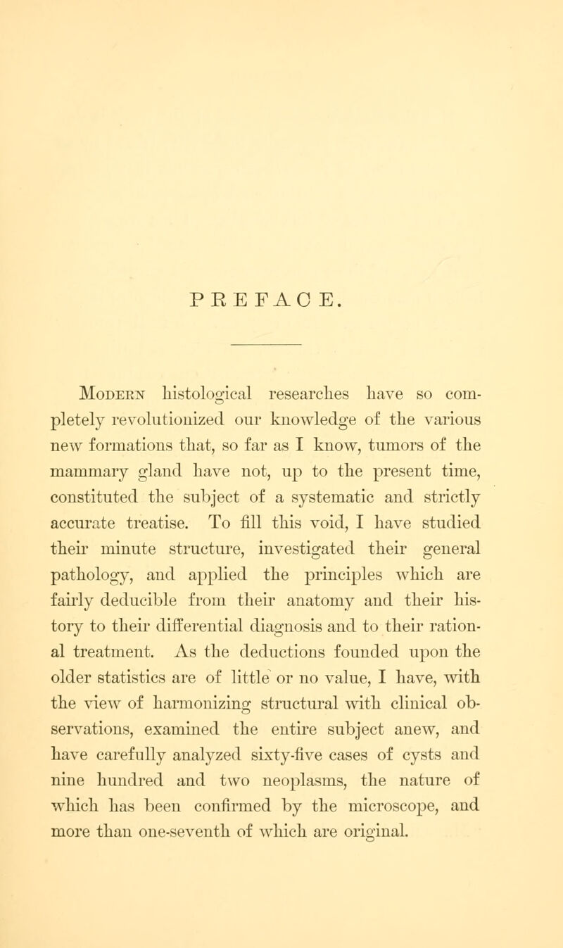 PREFAO E. MoDEEN liistoloo-ical researclies have so com- pletely revolutionized our knowledge of the various new formations that, so far as I know, tumors of the mammary gland have not, up to the present time, constituted the subject of a systematic and strictly accurate treatise. To fill this void, I have studied their minute structure, investigated their general pathology, and applied the principles which are fairly deducible from their anatomy and their his- tory to theii' differential diagnosis and to their ration- al treatment. As the deductions founded upon the older statistics are of little or no value, I have, with the view of harmonizino^ structural with clinical ob- servations, examined the entire subject anew, and have carefully analyzed sixty-five cases of cysts and nine hundred and two neoplasms, the nature of which has been confirmed by the microscope, and more than one-seventh of which are orio'inal.