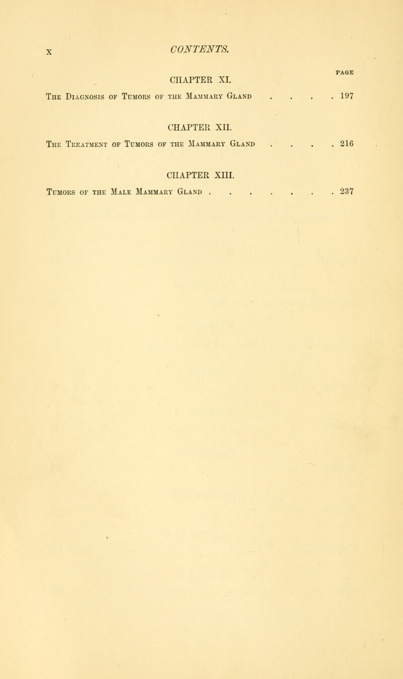 PAGE CHAPTER XI. The Diagnosis of Tumors of the Mammary Gland . . . .197 CHAPTER XII. The Treatment of Tumors of the Mammary Gland . . . .216 CHAPTER XIII. Tumors of the Male Mammary Gland 237
