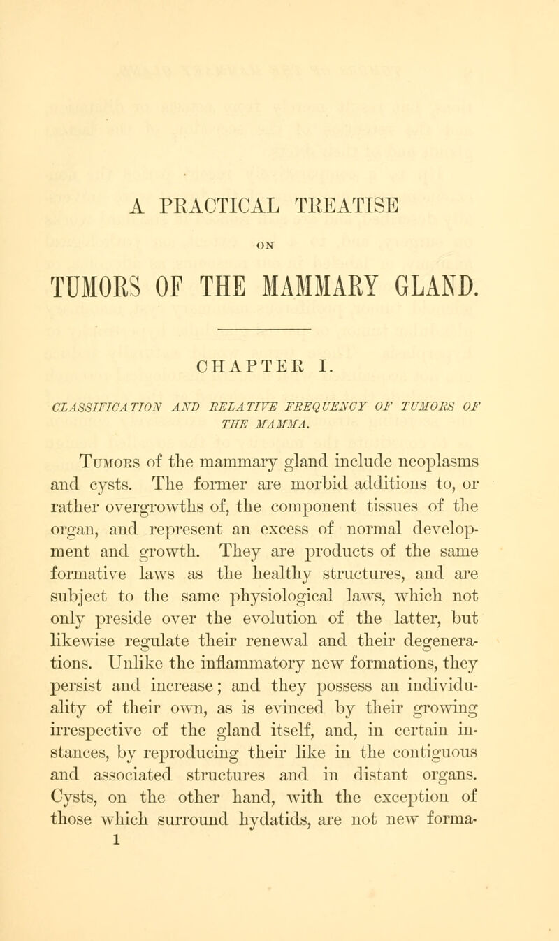 A PRACTICAL TREATISE ON TUMORS OF THE MAMMARY GLAND. CHAPTEE I, CLASSIFICATION AND EELATIVE FREQUENCY OF TUMORS OF THE MAMMA. Tumors of the mammary gland include neoplasms and cysts. The former are morbid additions to, or rather overgrowths of, the component tissues of the organ, and represent an excess of normal develop- ment and growth. They are products of the same formative laws as the healthy structures, and are subject to the same physiological laws, which not only preside over the evolution of the latter, but likewise resfulate their renewal and their desrenera- tions. Unlike the inflammatory new formations, they persist and increase; and they possess an individu- ality of their o^vn, as is evinced by their growing irrespective of the gland itself, and, in certain in- stances, by reproducing their like in the contiguous and associated structures and in distant organs. Cysts, on the other hand, with the exception of those which surround hydatids, are not new forma-