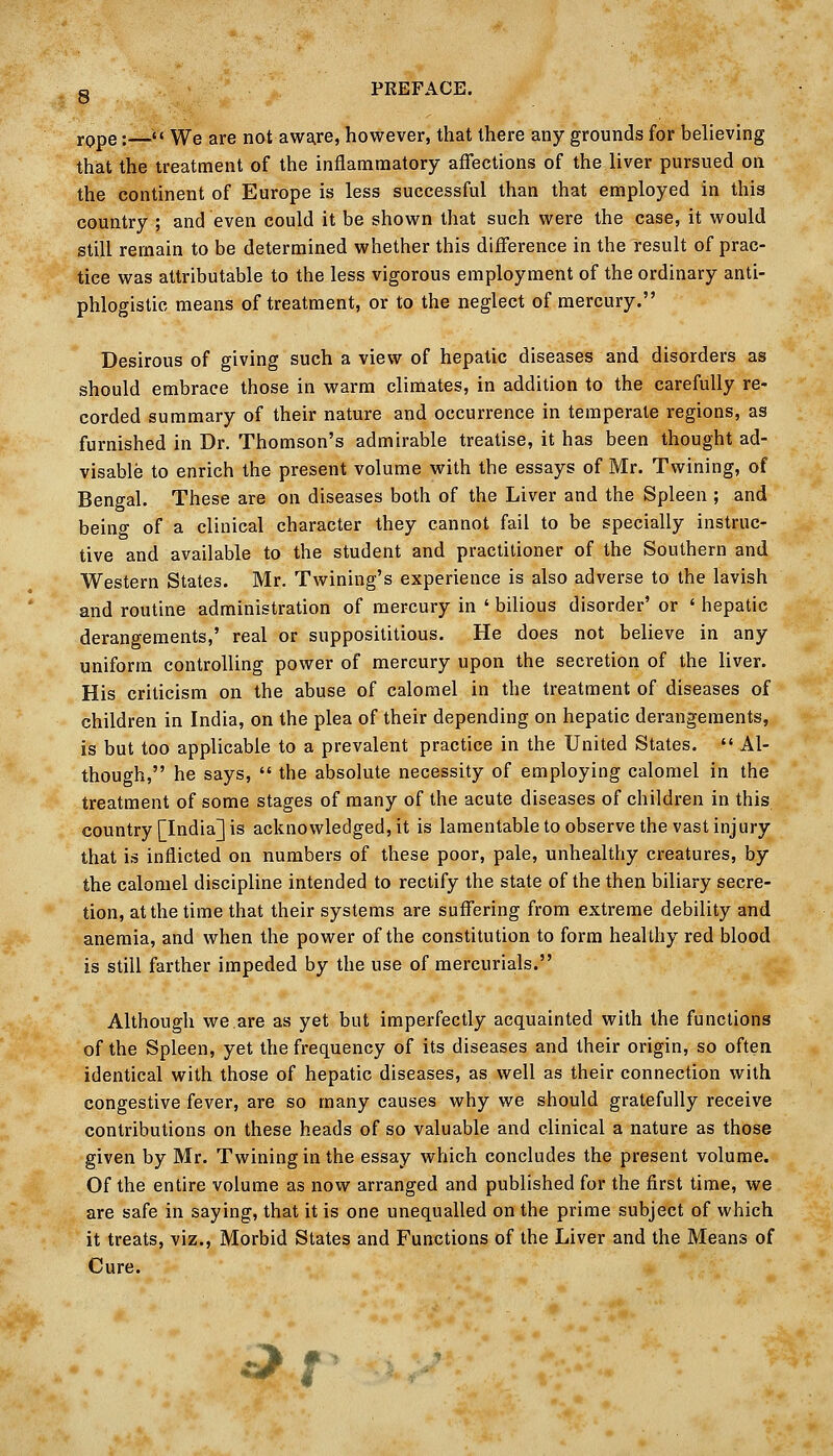 g PREFACE. rppe:—'< We are not awa^re, however, that there any grounds for believing that the treatment of the inflammatory affections of the liver pursued on the continent of Europe is less successful than that employed in this country ; and even could it be shown that such were the case, it would still remain to be determined whether this difference in the result of prac- tice was attributable to the less vigorous employment of the ordinary anti- phlogistic means of treatment, or to the neglect of mercury. Desirous of giving such a view of hepatic diseases and disorders as should embrace those in warm climates, in addition to the carefully re- corded summary of their nature and occurrence in temperate regions, as furnished in Dr. Thomson's admirable treatise, it has been thought ad- visable to enrich the present volume with the essays of Mr. Twining, of Bengal. These are on diseases both of the Liver and the Spleen ; and being of a clinical character they cannot fail to be specially instruc- tive and available to the student and practitioner of the Southern and Western States. Mr. Twining's experience is also adverse to the lavish and routine administration of mercury in ' bilious disorder' or ' hepatic derangements,' real or supposititious. He does not believe in any uniform controlling power of mercury upon the secretion of the liver. His criticism on the abuse of calomel in the treatment of diseases of children in India, on the plea of their depending on hepatic derangements, is but too applicable to a prevalent practice in the United States.  Al- though, he says,  the absolute necessity of employing calomel in the treatment of some stages of many of the acute diseases of children in this country [India] is acknowledged, it is lamentabletoobserve the vast injury that is inflicted on numbers of these poor, pale, unhealthy creatures, by the calomel discipline intended to rectify the state of the then biliary secre- tion, at the time that their systems are suffering from extreme debility and anemia, and when the power of the constitution to form healthy red blood is still farther impeded by the use of mercurials. Although we.are as yet but imperfectly acquainted with the functions of the Spleen, yet the frequency of its diseases and their origin, so often identical with those of hepatic diseases, as well as their connection with congestive fever, are so many causes why we should gratefully receive contributions on these heads of so valuable and clinical a nature as those given by Mr. Twining in the essay which concludes the present volume. Of the entire volume as now arranged and published for the first time, we are safe in saying, that it is one unequalled on the prime subject of which it treats, viz., Morbid States and Functions of the Liver and the Means of Cure. ^ t