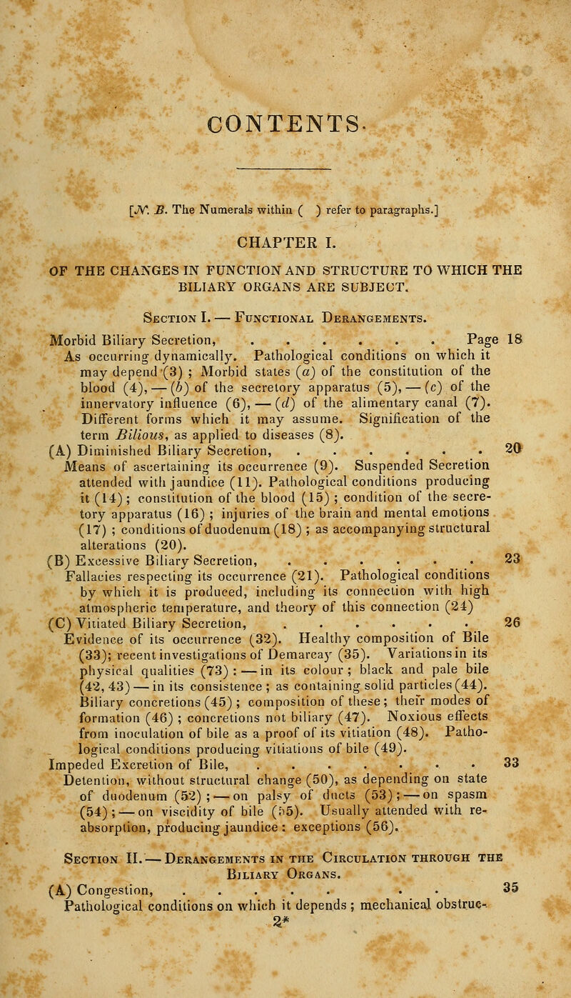 CONTENTS [JV. B. The Numerals within ( ) refer to paragraphs.] CHAPTER I. OP THE CHANGES IN FUNCTION AND STRUCTURE TO WHICH THE BILIARY ORGANS ARE SUBJECT. Section I. — Functional Derangements. Morbid Biliary Secretion, Page 18 As occurring dynamically. Pathological conditions on which it may depend (3) ; Morbid states {a) of the constitution of the blood (4), — [h) of the secretory apparatus (5), — (c) of the innervatory influence (6), — (f/) of the alimentary canal (7). Different forms which it may assume. Signification of the term Bilious, as applied to diseases (8). (A) Diminished Biliary Secretion, ...... 30 Means of ascertaining its occurrence (9). Suspended Secretion attended with jaundice (11). Pathological conditions producing it (14); constitution of the blood (15) ; condition of the secre- tory apparatus (16) ; injuries of the brain and mental emotions (17) ; conditions of duodenum (18) ; as accompanying structural alterations (20). (B) Excessive Biliary Secretion, ...... 23 Fallacies respecting its occurrence (21). Pathological conditions by which it is produced, including its connection with high atmospheric temperature, and theory of this connection (24) (C) Vitiated Biliary Secretion, ...... 26 Evidence of its occurrence (32). Healthy composition of Bile (33); recent investigations of Demarcay (35). Variations in its physical qualities (73):—in its colour; black and pale bile (42,43) — in its consistence; as containing solid particles (44). Biliary concretions (45) ; composition of these; thefr modes of formation (46) ; concretions not biliary (47). Noxious effects from inoculation of bile as a proof of its vitiation (48). Patho- logical conditions producing vitiations of bile (49). Impeded Excretion of Bile, .....•• 33 Detention, without structural change (50), as depending on state of duodenum (52); — on palsy of ducts (53);—-on spasm (54); — on viscidity of bile (E)5). Usually attended with re- absorption, producing jaundico : exceptions (56). Section H.—■ Derangements in the Circulation through the Biliary Organs. (A) Congestion, ..... . • 35 Pathological conditions on which it depends ; mechanical obstruc-.