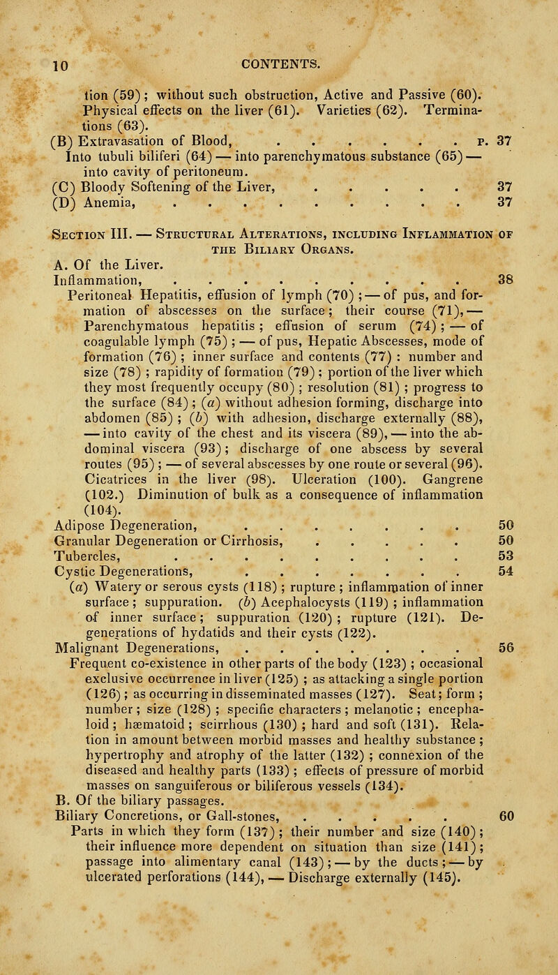 lion (59) ; without such obstruction, Active and Passive (60). Physical effects on the liver (61). Varieties (62). Termina- tions (63). (B) Extravasation of Blood, . . . . . . p. 37 Into tubuli biliferi (64) — into parenchymatous substance (65) — into cavity of peritoneum. (C) Bloody Softening of the Liver, ..... 37 (D) Anemia, 37 Section III. — Structural Alterations, including Inflammation of THE Biliary Organs. A. Of the Liver. Inflammation, ......... 38 Peritoneal Hepatitis, effusion of lymph (70) ; — of pus, and for- mation of abscesses on the surface; their course (71),— Parenchymatous hepatitis ; effusion of serum (74) ; — of coagulable lymph (75) ; — of pus. Hepatic Abscesses, mode of formation (76) ; inner surface and contents (77) : number and size (78) ; rapidity of formation (79) ; portion of the liver which they most frequently occupy (80) ; resolution (81) ; progress to the surface (84) ; (a) without adhesion forming, discharge into abdomen (85) ; (b) with adhesion, discharge externally (88), — into cavity of the chest and its viscera (89), — into the ab- dominal viscera (93); discharge of one abscess by several routes (95) ; — of several abscesses by one route or several (96). Cicatrices in the liver (98). Ulceration (100). Gangrene (102.) Diminution of bulk as a consequence of inflammation ■ (104). Adipose Degeneration, ....... 50 Granular Degeneration or Cirrhosis, 50 Tubercles, 53 Cystic Degenerations, ....... 54 (a) Watery or serous cysts (118); rupture ; inflammation of inner surface; suppuration. (6) Acephalocysts (119) ; inflammation of inner surface; suppuration (120); rupture (121). De- generations of hydatids and their cysts (122). Malignant Degenerations, . . . . . . . 56 Freqaent co-existence in other parts of the body (123) ; occasional exclusive occurrence in liver (125) ; as attacking a single portion (126); as occurring in disseminated masses (127). Seat; form; number ; size (128) ; specific characters ; melanotic ; encepha- loid ; haeraatoid ; scirrhous (130) ; hard and soft (131). Rela- tion in amount between morbid masses and healthy substance ; hypertrophy and atrophy of the latter (132) ; connexion of the diseased and healthy parts (133); effects of pressure of morbid masses on sanguiferous or biliferous vessels (134). B. Of the biliary passages. Biliary Concretions, or Gall-stones, ..... 60 Parts in which they form (137) ; their number and size (140); their influence more dependent on situation than size (141); passage into alimentary canal (143); — by the ducts; — by ulcerated perforations (144), — Discharge externally (145).