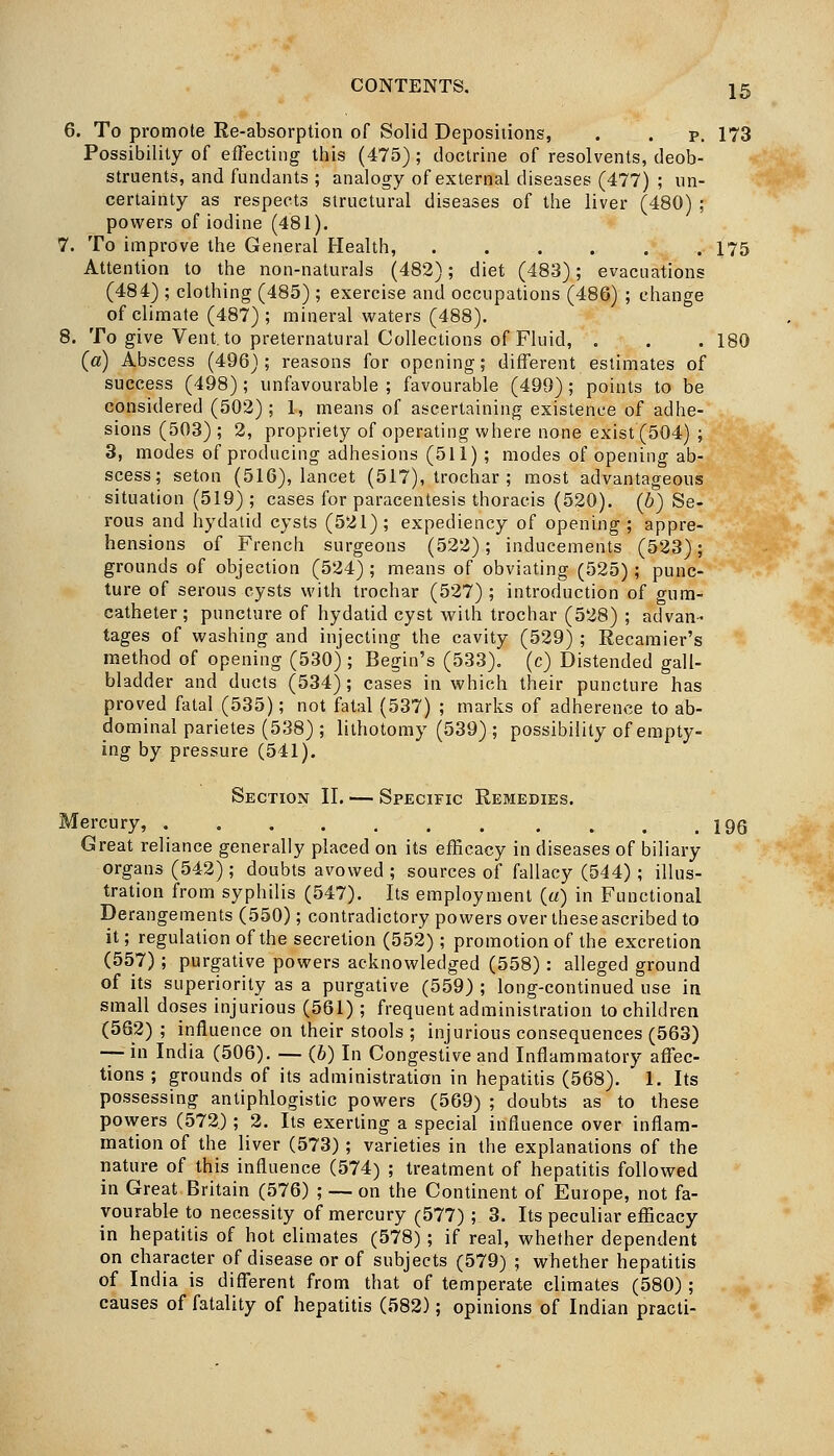 6. To promote Re-absorption of Solid Depositions, . . p. 173 Possibility of effecting this (475); doctrine of resolvents, deob- struents, and fundants ; analogy of external diseases (477) ; un- certainty as respects structural diseases of the liver (480) ; powers of iodine (481). 7. To improve the General Health, . . . . . . 175 Attention to the non-naturals (482); diet (483); evacuations (484) ; clothing (485) ; exercise and occupations (486) ; change of climate (487); mineral waters (488). 8. To give Vent, to preternatural Collections of Fluid, . . . 180 (a) Abscess (496); reasons for opening; different estimates of success (498) ; unfavourable ; favourable (499) ; points to be considered (502) ; 1, means of ascertaining existence of adhe- sions (503) ; 2, propriety of operating where none exist (504) ; 3, modes of producing adhesions (511) ; modes of opening ab- scess; seton (516), lancet (517), trochar ; most advantageous situation (519) ; cases for paracentesis thoracis (520). (6) Se- rous and hydatid cysts (521); expediency of opening; appre- hensions of French surgeons (522); inducements (523); grounds of objection (524); means of obviating (525); punc- ture of serous cysts with trochar (527) ; introduction of gum- catheter ; puncture of hydatid cyst with trochar (528) ; advan- tages of washing and injecting the cavity (529) ; Recamier's method of opening (530) ; Begin's (533). (c) Distended gall- bladder and ducts (534); cases in which their puncture has proved fatal (535); not fatal (537) ; marks of adherence to ab- dominal parietes (538) ; lithotomy (539); possibility of empty- ing by pressure (541). Section II, — Specific Remedies. Mercury, 196 Great reliance generally placed on its efficacy in diseases of biliary organs (542) ; doubts avowed ; sources of fallacy (544) ; illus- tration from syphilis (547). Its employment («) in Functional Derangements (550); contradictory powers over these ascribed to it; regulation of the secretion (552); promotion of the excretion (557) ; purgative powers acknowledged (558) : alleged ground of its superiority as a purgative (559) ; long-continued use in small doses injurious (561) ; frequent administration to children (562) ; influence on their stools ; injurious consequences (563) — in India (506). — (6) In Congestive and Inflammatory affec- tions ; grounds of its administration in hepatitis (568). 1. Its possessing antiphlogistic powers (569) ; doubts as to these powers (572.) ; 2. Its exerting a special influence over inflam- mation of the liver (573) ; varieties in the explanations of the nature of this influence (574) ; treatment of hepatitis followed in Great Britain (576) ; — on the Continent of Europe, not fa- vourable to necessity of mercury (577) ; 3. Its peculiar efficacy in hepatitis of hot climates (578) ; if real, whether dependent on character of disease or of subjects (579) ; whether hepatitis of India is different from that of temperate climates (580) ; causes of fatality of hepatitis (582); opinions of Indian practi-