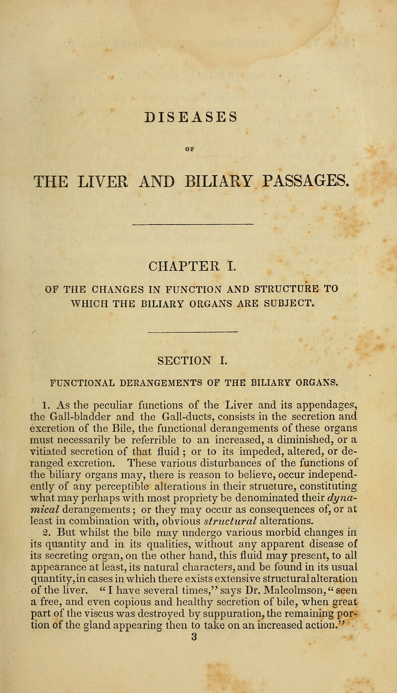 DISEASES THE LIVER AND BILIARY PASSAGES. CHAPTER I. OP THE CHANGES IN FUNCTION AND STRUCTURE TO WHICH THE BILIARY ORGANS ARE SUBJECT. SECTION I. FUNCTIONAL DERANGEMENTS OF THE BILIARY ORGANS. 1. As the peculiar functions of the Liver and its appendages, the Gall-bladder and the Gall-ducts, consists in the secretion and excretion of the Bile, the functional derangements of these organs must necessarily be referrible to an increased, a diminished, or a vitiated secretion of that fluid ; or to its impeded, altered, or de- ranged excretion. These various disturbances of the functions of the biliary organs may, there is reason to believe, occur independ- ently of any perceptible alterations in their structure, constituting what may perhaps with most propriety be denominated their dyna- mical derangements; or they may occur as consequences of, or at least in combination with, obvious structural alterations. 2. But whilst the bile may undergo various morbid changes in its quantity and in its qualities, without any apparent disease of its secreting organ, on the other hand, this fluid may present, to all appearance at least, its natural characters, and be found in its usual quantity,in cases in which there exists extensive structural alteration of the liver.  I have several times, says Dr. Malcolmson, seen a free, and even copious and healthy secretion of bile, when great part of the viscus was destroyed by suppuration, the remaining por- tion of the gland appearing then to take on an increased action. 3