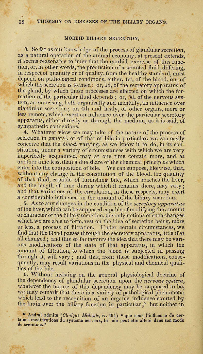 MORBID BILIARY SECRETION, 3. So far as our knowledge of the process of glandular secretion, as a natural operation of the animal economy, at present extends, it seems reasonable to infer that the morbid exercise of this func- tion, or, in other words, the production of a secreted fluid, differing, in respect of quantity or of quality, from the healthy standard, must depend on pathological conditions, either, 1st, of the blood, out of which the secretion is formed; or, 2d, of the secretory apparatus of the gland, by which those processes are effected on which the for- mation of the particular fluid depends ; or, 3d, of the nervous sys- tem, as exercising, both organically and mentally, an influence over glandular secretion; or, 4th and lastly, of other organs, more or less remote, Avhich exert an influence over the particular secretory apparatus, either directly or through the medium, as it is said, of sympathetic connexions. 4. Whatever view we may take of the nature of the process of secretion in general, or of that of bile in particular, we can easily conceive that the blood, varying, as we know it to do, in its con- stitution, under a variety of circumstances with which we are very imperfectly acquainted, may at one time contain more, and at another time less, than a due share of the chemical principles which enter into the composition of bile. We can suppose, likewise, that, without any change in the constitution of the blood, the quantity of that fluid, capable of furnishing bile, which reaches the liver, and the length of time during which it remains there, may vary; and that variations of the circulation, in these respects, may exert a considerable influence on the amount of the biliary secretion. 5. As to any changes in the condition of the secretory apparatus of the liver, which can be supposed capable of modifying the amount or character of the bihary secretion, the only notions of such changes which we are able to form, rest on the idea of secretion being, more or less, a process of filtration. Under certain circumstances, we find that the blood passes through the secretory apparatus, little if at all changed; and this so far favours the idea that there may be vari- ous modifications of the state of that apparatus, in which the amount of filtration, to which the blood is subjected in passing through it, will vary ; and that, from these modifications, conse- quently, may result variations in the physical and chemical quali- ties of the bile. 6. Without insisting on the general physiological doctrine of the dependency of glandular secretion upon the nervous system, whatever the nature of this dependency may be supposed to be, we may remark that there is a variety of pathological phenomena which lead to the recognition of an organic influence exerted by the brain over the biliary function in particular ;* but neither in * Andral admits {Clinique Medicale, iv. 494) «' que sous I'influence de cer- taines modifications du systeme nerveux, le oie peut etre altere dans sonmode de secretion,