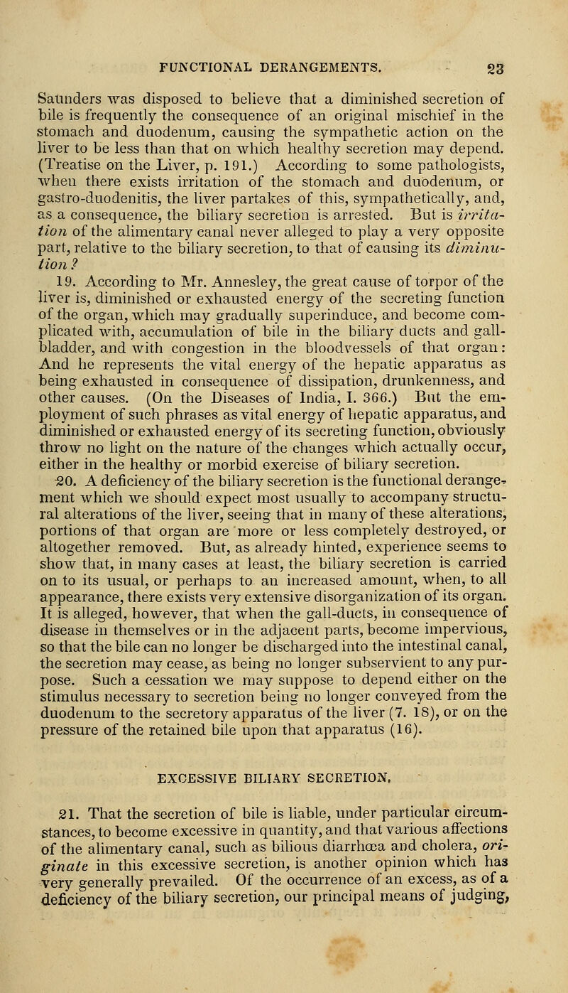 Satinders vras disposed to believe that a diminished secretion of bile is frequently the consequence of an original mischief in the stomach and duodenum, causing the sympathetic action on the liver to be less than that on which healthy secretion may depend. (Treatise on the Liver, p. 191.) According to some pathologists, when there exists irritation of the stomach and duodenum, or gastro-duodenitis, the liver partakes of this, sympathetically, and, as a consequence, the biliary secretion is arrested. But is in^ita- tioji of the alimentary canal never alleged to play a very opposite part, relative to the biliary secretion, to that of causing its diminu- tion ? 19. According to Mr. Annesley, the great cause of torpor of the liver is, diminished or exhausted energy of the secreting function of the organ, which may gradually superinduce, and become com- plicated with, accumulation of bile in the bihary ducts and gall- bladder, and with congestion in the bloodvessels of that organ: And he represents the vital energy of the hepatic apparatus as being exhausted in consequence of dissipation, drunkenness, and other causes. (On the Diseases of India, I. 366.) But the em- ployment of such phrases as vital energy of hepatic apparatus, and diminished or exhausted energy of its secreting function, obviously throw no light on the nature of the changes which actually occur, either in the healthy or morbid exercise of biliary secretion. ■20. A deficiency of the biliary secretion is the functional derange^ ment which we should expect most usually to accompany structu- ral alterations of the liver, seeing that in many of these alterations, portions of that organ are more or less completely destroyed, or altogether removed. But, as already hinted, experience seems to show that, in many cases at least, the bihary secretion is carried on to its usual, or perhaps to an increased amount, when, to all appearance, there exists very extensive disorganization of its organ. It is alleged, however, that when the gall-ducts, in consequence of disease in themselves or in the adjacent parts, become impervious, so that the bile can no longer be discharged into the intestinal canal, the secretion may cease, as being no longer subservient to any pur- pose. Such a cessation we may suppose to depend either on the stimulus necessary to secretion being no longer conveyed from the duodenum to the secretory apparatus of the liver (7. IS), or on the pressure of the retained bile upon that apparatus (16). EXCESSIVE BILIARY SECRETION, 21. That the secretion of bile is Kable, under particular circum- stances, to become excessive in quantity, and that various affections of the alimentary canal, such as bilious diarrhoEsa and cholera, ori- ginate in this excessive secretion, is another opinion which has very generally prevailed. Of the occurrence of an excess, as of a deficiency of the biliary secretion, our principal means of judging,