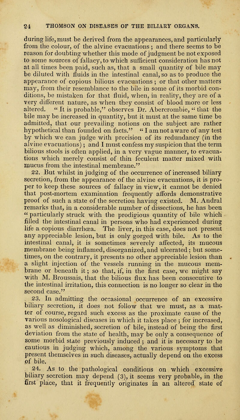 during life, must be derived from the appearances, and particularly from the colour, of the alvine evacuations ; and there seems to be reason for doubting whether this mode of judgment be not exposed to some sources of fallacy, to which sufficient consideration has not at all times been paid, such as, that a small quantity of bile may be diluted with fluids in the intestinal canal, so as to produce the appearance of copious bilious evacuations ; or that other matters may, from their resemblance to the bile in some of its morbid con- ditions, be mistaken for that fluid, when, in reality, they are of a very diflerent nature, as Avhen they consist of blood more or less altered.  It is probable, observes Dr. Abercrombie,  that the bile may be increased in quantity, but it must at the same time be admitted, that our prevailing notions on the subject are rather hypothetical than founded on facts.  I am not aware of any test by which we can judge with precision of its redundancy (in the alvine evacuations); and I must confess my suspicion that the term bilious stools is often applied, in a very vague manner, to evacua- tions which merely consist of thin feculent matter mixed with mucus from the intestinal membrane. 22. But whilst in judging of the occurrence of increased biliary secretion, from the appearance of the alvine evacuations, it is pro- per to keep these sources of fallacy in view, it cannot be denied that post-mortem examination frequently affords demonstrative proof of such a state of the secretion having existed. M. Andral remarks that, in a considerable number of dissections, he has been  particularly struck with the prodigious quantity of bile which filled the intestinal canal in persons who had experienced during life a copious diarrhoea. The liver, in this case, does not present any appreciable lesion, but is only gorged with bile. As to the intestinal canal, it is sometimes severely affected, its mucous membrane being inflamed, disorganized, and ulcerated; but some- times, on the contrary, it presents no other appreciable lesion than a slight injection of the vessels running in the mucous mem- brane or beneath it; so that, if, in the first case, we might say with M. Broussais, that the bilious flux has been consecutive to the intestinal irritation, this connection is no longer so clear in the second case. 23. In admitting the occasional occurrence of an excessive biliary secretion, it does not follow that we must, as a mat- ter of course, regard such excess as the proximate cause of the various nosological diseases in which it takes place ; for increased, as well as diminished, secretion of bile, instead of being the first deviation from the state of health, may be only a consequence of some morbid state previously induced; and it is necessary to be cautious in judging which, among the various symptoms that present themselves in such diseases, actually depend on the excess pf bile. 24. As to the pathological conditions on which excessive biliary secretion may depend (3), it seems very probable, in the first place, that it frequently originates in an altered state of