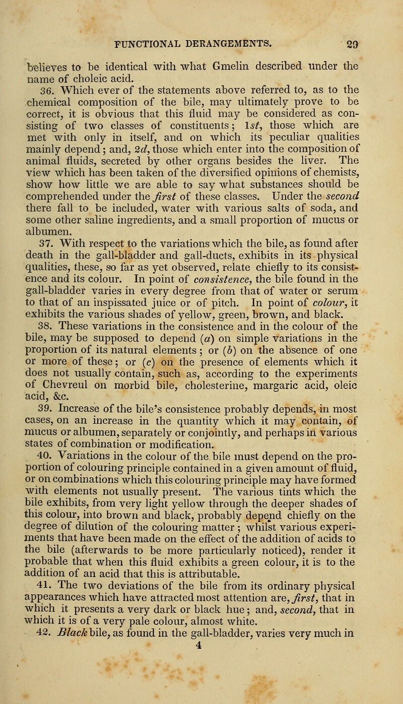 believes to be identical with what Gmehn described under the name of choleic acid. 36. Which ever of the statements above referred to, as to the chemical composition of the bile, may ultimately prove to be correct, it is obvious that this fluid may be considered as con- sisting of two classes of constituents; 1st, those which are met with only in itself, and on which its peculiar qualities mainly depend; and, 2d, those which enter into the composition of animal fluids, secreted by other organs besides the liver. The view which has been taken of the diversified opinions of chemists, show how little we are able to say what substances should be comprehended under the Jirsi of these classes. Under the second there fall to be included, water with various salts of soda, and some other saline ingredients, and a small proportion of mucus or albumen. 37. With respect to the variations which the bile, as found after death in the gall-bladder and gall-ducts, exhibits in its physical qualities, these, so far as yet observed, relate chiefly to its consist- ence and its colour. In point of consistence, the bile found in the gall-bladder varies in every degree from that of water or serum to that of an inspissated juice or of pitch. In point of colour, it exhibits the various shades of yellow, green, brown, and black. 38. These variations in the consistence and in the colour of the bile, may be supposed to depend («) on simple variations in the proportion of its natural elements; or (6) on the absence of one or more of these; or (c) on the presence of elements which it does not usually contain, such as, according to the experiments of Chevreul on morbid bile, cholesterine, margaric acid, oleic acid, &c. 39. Increase of the bile's consistence probably depends, in most cases, on an increase in the quantity which it may contain, of mucus or albumen, separately or conjointly, and perhaps in various states of combination or modification. 40. Variations in the colour of the bile must depend on the pro- portion of colouring principle contained in a given amount of fluid, or on combinations which this colouring principle may have formed with elements not usually present. The various tints which the bile exhibits, from very light yellow through the deeper shades of this colour, into brown and black, probably depend chiefly on the degree of dilution of the colouring matter ; whilst various experi- ments that have been made on the effect of the addition of acids to the bile (afterwards to be more particularly noticed), render it probable that when this fluid exhibits a green colour, it is to the addition of an acid that this is attributable. 41. The two deviations of the bile from its ordinary physical appearances which have attracted most attention are, first, that in which it presents a very dark or black hue; and, second, that in which it is of a very pale colour, almost white. 42. Black bile, as found in the gall-bladder, varies very much in 4