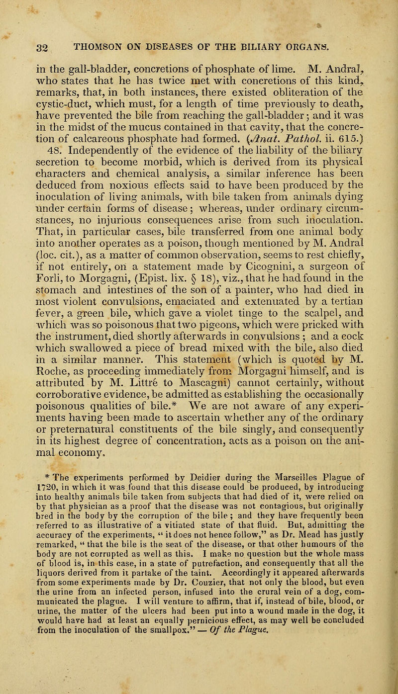 in the gall-bladder, concretions of phosphate of lime. M. Andral^ who states that he has twice met with concretions of this kind, remarks, that, in both instances, there existed obliteration of the cystic-duct, which must, for a length of time previously to death, have prevented the bile from reaching the gall-bladder; and it was in the midst of the mucus contained in that cavity, that the concre- tion of calcareous phosphate had formed. {Anat. Pathol, ii. 615.) 48. Independently of the evidence of the liability of the biliary secretion to become morbid, which is derived from its physical characters and chemical analysis, a similar inference has been deduced from noxious effects said to have been produced by the inoculation of living animals, with bile taken from animals dying under certain forms of disease; whereas, under ordinary circum- stances, no injurious consequences arise from such inoculation. That, in particular cases, bile transferred from one animal body into another operates as a poison, though mentioned by M. Andral (loc. cit.), as a matter of common observation, seems to rest chiefly, if not entirely, on a statement made by Cicognini, a surgeon of Forli, to Morgagni, (Epist. lix. § 18), viz., that he had found in the stomach and intestines of the son of a painter, who had died in most violent convulsions, emaciated and extenuated by a tertian fever, a green bile, which gave a violet tinge to the scalpel, and which was so poisonous that two pigeons, which were pricked with the instrument, died shortly afterwards in convulsions ; and a cock which swallowed a piece of bread mixed with the bile, also died in a similar manner. This statement (which is quoted by M. Roche, as proceeding immediately from Morgagni himself, and is attributed by M. Littre to Mascagni) cannot certainly, without corroborative evidence, be admitted as establishing the occasionally poisonous qualities of bile.* We are not aware of any experi- ments having been made to ascertain whether any of the ordinary or preternatural constituents of the bile singly, and consequently in its highest degree of concentration, acts as a poison on the ani- mal economy. * The experiments performed by Deidier during' the Marseilles Plague of 1720, in which it was found that this disease could be produced, by introducing into healthy animals bile taken from subjects that had died of it, were relied on by that physician as a proof that the disease was not contagious, but originally bred in the body by the corruption of the bile; and they have frequently been referred to as illustrative of a vitiated state of that fluid. But, admitting the accuracy of the experiments,  itdoes not hence follow, as Dr. Mead has justly remarked,  that the bile is the seat of the disease, or that other humours of the body are not corrupted as well as this. I make no question but the whole mass of blood is, in this case, in a state of putrefaction, and consequently that all the liquors derived from it partake of the taint. Accordingly it appeared afterwards from some experiments made by Dr. Couzier, that not only the blood, but even the urine from an infected person, infused into the crural vein of a dog, com- municated the plague. I will venture to affirm, that if, instead of bile, blood, or urine, the matter of the ulcers had been put into a wound made in the dog, it would have had at least an equally pernicious effect, as may well be concluded from the inoculation of the smallpox. — Of the Plague.