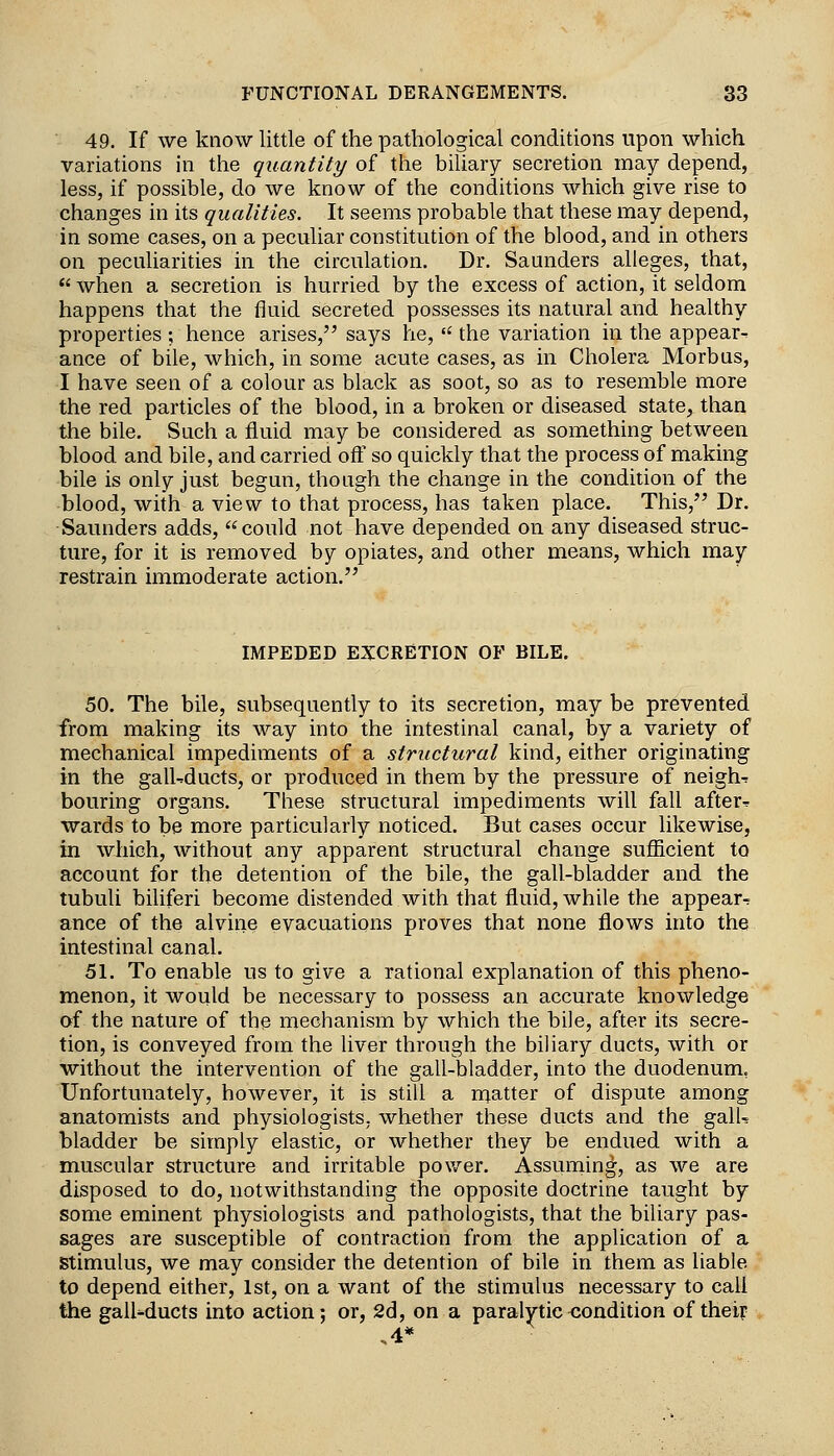 49. If we know little of the pathological conditions upon which variations in the quantity of the biliary secretion may depend, less, if possible, do we know of the conditions which give rise to changes in its qualities. It seems probable that these may depend, in some cases, on a peculiar constitution of the blood, and in others on peculiarities in the circulation. Dr. Saunders alleges, that,  when a secretion is hurried by the excess of action, it seldom happens that the fluid secreted possesses its natural and healthy properties ; hence arises, says he,  the variation in the appear- ance of bile, which, in some acute cases, as in Cholera Morbus, I have seen of a colour as black as soot, so as to resemble more the red particles of the blood, in a broken or diseased state, than the bile. Such a fluid may be considered as something between blood and bile, and carried oft' so quickly that the process of making bile is only just begun, though the change in the condition of the blood, with a view to that process, has taken place. This, Dr. Saunders adds, could not have depended on any diseased struc- ture, for it is removed by opiates, and other means, which may restrain immoderate action. IMPEDED EXCRETION OF BILE, 50. The bile, subsequently to its secretion, may be prevented from making its way into the intestinal canal, by a variety of mechanical impediments of a structural kind, either originating in the gall-ducts, or produced in them by the pressure of neigh-: bouring organs. Tbese structural impediments will fall after^ wards to be more particularly noticed. But cases occur likewise, in which, without any apparent structural change sufiicient to account for the detention of the bile, the gall-bladder and the tubuli bihferi become distended with that fluid, while the appear-? ance of the alvine evacuations proves that none flows into the intestinal canal. 51. To enable us to give a rational explanation of this pheno- menon, it would be necessary to possess an accurate knowledge of the nature of the mechanism by which the bile, after its secre- tion, is conveyed from the liver through the biliary ducts, with or without the intervention of the gall-bladder, into the duodenum, Unfortunately, however, it is still a ruatter of dispute among anatomists and physiologists, whether these ducts and the galU bladder be simply elastic, or whether they be endued with a muscular structure and irritable power. Assuming, as we are disposed to do, notwithstanding the opposite doctrine taught by some eminent physiologists and pathologists, that the biliary pas- sages are susceptible of contraction from the application of a stimulus, we may consider the detention of bile in them as liable to depend either, 1st, on a want of the stimulus necessary to call the galUducts into action; or, 2d, on a paralytic<Jondition of theip ,4*