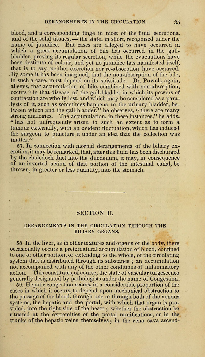 blood, and a corresponding tinge in most of the fluid secretions, and of the soUd tissues, — the state, in short, recognised under the name of jaundice. But cases are alleged to have occurred in which a great accumulation of bile has occurred in the gall- bladder, proving its regular secretion, while the evacuations have been destitute of colour, and yet no jaundice has manifested itself, that is to say, neither excretion nor re-absorption have occurred. .By some it has been imagined, that the non-absorption of the bile, in such a case, must depend on its spissitude. Dr. Powell, again, alleges, that accumulation of bile, combined with non-absorption, occurs  in that disease of the gall-bladder in which its powers of contraction are wholly lost, and which may be considered as a para- lysis of it, such as sometimes happens to the urinary bladder, be- tween which and the gall-bladder, he observes,  there are many strong analogies. The accumulation, in these instances, he adds,  has not uufrequently arisen to such an extent as to form a tumour externally, with an evident fluctuation, which has induced the surgeon to puncture it under an idea that the collection was matter. • 57. In connection with morbid derangements of the biliary ex- cretion, it may be remarked, that, after this fluid has been discharged ..by the choledoch duct into the duodenum, it may, in consequence of an inverted action of that portion of the intestinal canal, be thrown, in greater or less quantity, into the stornach. SECTION II. DERANGEMENTS IN THE CIRCULATION THROUGH THE BILIARY ORGANS. 58. In the liver, as in other textures and organs of the body, there occasionally occurs a preternatural accumulation of blood, confined to one or other portion, or extending to the whole, of the circulating system that is distributed through its substance ; an accumulation not accompanied with any of the other conditions of inflammatory action. This constitutes, of course, the state of vascular turgescenoe generally designated by pathologists under the name of Congestion. 59. Hepatic congestion seems, in a considerable proportion of the cases in which it occurs, to depend upon mechanical obstruction to the passage of the blood, through one or through both of the venous systems, the hepatic and the portal, with which that organ is pro- vided, into the right side of the heart ; whether the obstruction be situated at the extremities of the portal ramifications, or in the trunks of the hepatic veins themselves j in the vena cava ascend-