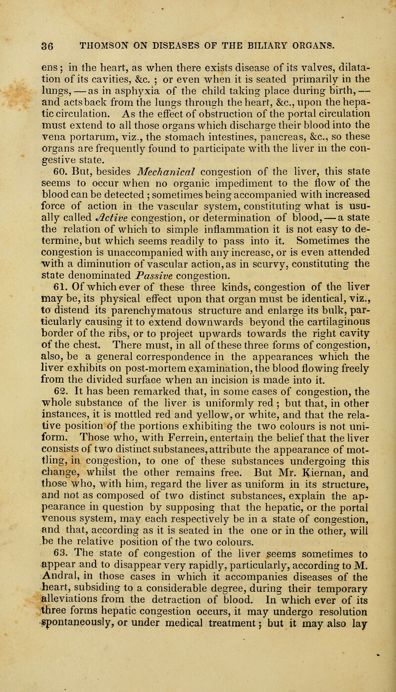 ens; in the heart, as when there exists disease of its valves, dilata- tion of its cavities, &c. ; or even when it is seated primarily in the lungs, —as in asphyxia of the child taking place during birth,— and acts back from the lungs through the heart, &c., upon the hepa- tic circulation. As the effect of obstruction of the portal circulation must extend to all those organs which discharge their blood into the vena portarum, viz., the stomach intestines, pancreas, &c,, so these organs are frequently found to participate with the liver in the con- gestive state. 60. But, besides Mechanical congestion of the liver, this state seems to occur when no organic impediment to the flow of the blood can be detected ; sometimes being accompanied with increased force of action in the vascular system, constituting what is usu- ally called Active congestion, or determination of blood, — a state the relation of which to simple inflammation it is not easy to de- termine, but which seems readily to pass into it. Sometimes the congestion is unaccompanied with any increase, or is even attended with a diminution of vascular action, as in scurvy, constituting the state denominated Passive congestion. 61. Of whichever of these three kinds, congestion of the liver may be, its physical effect upon that organ must be identical, viz., to distend its parenchymatous structure and enlarge its bulk, par- ticularly causing it to extend downwards beyond the cartilaginous border of the ribs, or to project upwards towards the right cavity of the chest. There must, in all of these three forms of congestion, also, be a general correspondence in the appearances which the liver exhibits on post-mortem e:^amination, the blood flowing freely from the divided surface when an incision is made into it. 62. It has been remarked that, in some cases of congestion, the whole substance of the liver is uniformly red ; but that, in other instances, it is mottled red and yellow, or white, and that the rela- tive position of the portions exhibiting the two colours is not uni- form. Those who, with Ferrein, entertain the belief that the Uver consists of two distinct substances, attribute the appearance of mot- tling, in. congestion, to one of these substances undergoing this change, whilst the other remains free. But Mr. Kiernan, and those who, with him, regard the liver as uniform in its structure, and not as composed of two distinct substances, explain the ap- pearance in question by supposing that the hepatic, or the portal venous system, may each respectively be in a state of congestion, and that, according as it is seated in the one or in the other, will be the relative position of the two colours. 63. The state of congestion of the liver seems sometimes to appear and to disappear very rapidly, particularly, according to M. Andral, in those cases in which it accompanies diseases of the heart, subsiding to a considerable degree, during their temporary alleviations from the detraction of blood. In which ever of its three forms hepatic congestion occurs, it may undergo resolution -spontaneously, or under medical treatment; but it may also lay