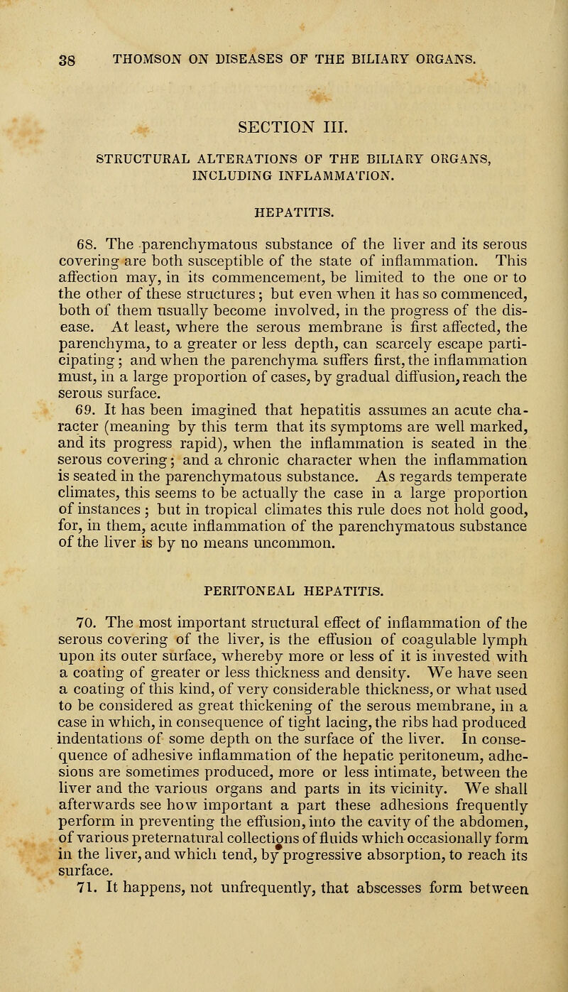 SECTION III. STRUCTURAL ALTERATIONS OF THE BILIARY ORGANS, INCLUDING INFLAMMATION. HEPATITIS. 68. The parenchymatous substance of the hver and its serous covering are both susceptible of the state of inflammation. This affection may, in its commencement, be limited to the one or to the other of these structures ; but even when it has so commenced, both of them usually become involved, in the progress of the dis- ease. At least, where the serous membrane is first affected, the parenchyma, to a greater or less depth, can scarcely escape parti- cipating; and when the parenchyma suffers first, the inflammation must, in a large proportion of cases, by gradual diflusion, reach the serous surface. 69. It has been imagined that hepatitis assumes an acute cha- racter (meaning by this term that its symptoms are well marked, and its progress rapid), when the inflammation is seated in the serous covering; and a chronic character when the inflammation is seated in the parenchymatous substance. As regards temperate climates, this seems to be actually the case in a large proportion of instances ; but in tropical climates this rule does not hold good, for, in them, acute inflammation of the parenchymatous substance of the liver is by no means uncommon. PERITONEAL HEPATITIS. 70. The most important structural effect of inflam.mation of the serous covering of the liver, is the effusion of coagulable lymph upon its outer surface, whereby more or less of it is invested with a coating of greater or less thickness and density. We have seen a coating of this kind, of very considerable thickness, or what used to be considered as great thickening of the serous membrane, in a case in which, in consequence of tight lacing, the ribs had produced indentations of some depth on the surface of the liver. In conse- quence of adhesive inflammation of the hepatic peritoneum, adhe- sions are sometimes produced, more or less intimate, between the liver and the various organs and parts in its vicinity. We shall afterwards see how important a part these adhesions frequently perform in preventing the effusion, into the cavity of the abdomen, of various preternatural collections of fluids which occasionally form in the liver, and which tend, by progressive absorption, to reach its surface. 71. It happens, not unfrequently, that abscesses form between