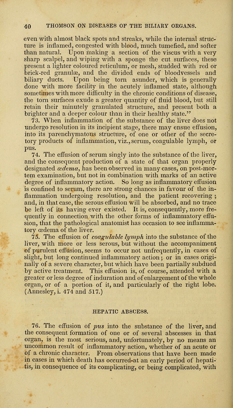 even with almost black spots and streaks, while the internal struc- ture is inflamed, congested with blood, much tumefied, and softer than natural. Upon making a section of the viscus with a very sharp scalpel, and wiping with a sponge the cut surfaces, these present a lighter coloured reticulum, or mesh, studded with red or l3rick-red granulse, and the divided ends of bloodvessels and biliary ducts. Upon being torn asunder, which is generally done with more facility in the acutely inflamed state, although sometimes with more difficulty in the chronic conditions of disease, the torn surfaces exude a greater quantity of fluid blood, but still retain their minutely granulated structure, and present both a brighter and a deeper colour than in their healthy state.'^ 73. When inflammation of the substance of the liver does not undergo resolution in its incipient stage, there may ensue eff'usion, into its parenchymatous structure, of one or other of the secre- tory products of inflammation, viz., serum, coagulable lymph, or pus. 74. The eff'usion of serum singly into the substance of the liver, and the consequent production of a state of that organ properly designated oedema, has been observed in many cases, on post-mor- tem examination, but not in combination with marks of an active degree of inflammatory action. So long as inflammatory effusion is confined to serum, there are strong chances in favour of the in- flammation undergoing resolution, and the patient recovering ; and, in that case, the serous effusion will be absorbed, and no trace be left of its having ever existed. It is, consequently, more fre- quently in connection with the other forms of inflammatory effu- sion, that the pathological anatomist has occasion to see inflamma- tory oedema of the liver. 75. The effusion of coagulable lymph into the substance of the liver, with more or less serous, but without the accompaniment of purulent effusion, seems to occur not unfrequently, in cases of slight, but long continued inflammatory action; or in cases origi- nally of a severe character, but which have been partially subdued by active treatment. This effusion is, of course, attended with a greater or less degree of induration and of enlargement of the whole organ, or of a portion of it, and particularly of the right lobe. (Annesley, i. 474 and 517.) HEPATIC ABSCESS. 76. The effusion of pus into the substance of the liver, and the consequent formation of one or of several abscesses in that organ, is the most serious, and, unfortunately, by no means an uncommon result of inflammatory action, whether of an acute or of a chronic character. From observations that have been made in cases in which death has occurred-at an early period of hepati- tis, in consequence of its complicating, or being complicated, with