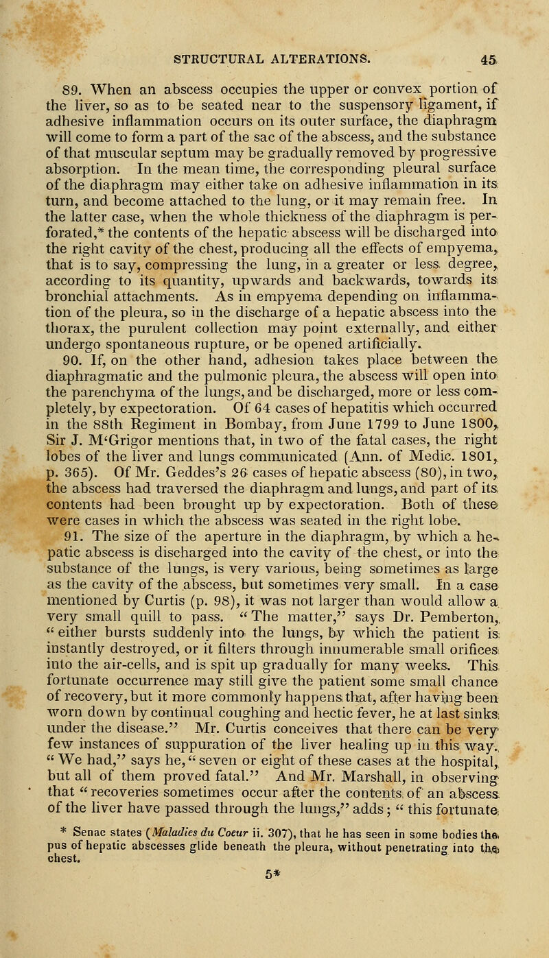 89. When an abscess occupies the upper or convex portion of the liver, so as to be seated near to the suspensory ligament, if adhesive inflammation occurs on its outer surface, the diaphragm will come to form a part of the sac of the abscess, and the substance of that muscular septum may be gradually removed by progressive absorption. In the mean time, the corresponding pleural surface of the diaphragm may either take on adhesive inflammation in its: turn, and become attached to the lung, or it may remain free. In the latter case, when the whole thickness of the diaphragm is per- forated,* the contents of the hepatic abscfiss will be discharged into, the right cavity of the chest, producing all the effects of empyema,. that is to say, compressing the lung, in a greater or less, degree,, according to its quantity, upwards and backwards, towards its bronchial attachments. As in empyema depending on inflamma- tion of the pleura, so in the discharge of a hepatic abscess into the thorax, the purulent collection may point externally, and either undergo spontaneous rupture, or be opened artificially. 90. If, on the other hand, adhesion takes place between the diaphragmatic and the pulmonic pleura, the abscess will open into the parenchyma of the lungs, and be discharged, more or less com- pletely, by expectoration. Of 64 cases of hepatitis which occurred in the 88th Regiment in Bombay, from June 1799 to June 1800^ Sir J. M'Grigor mentions that, in two of the fatal cases, the right lobes of the liver and lungs communicated (Ann. of Medic. 1801, p. 365). Of Mr. Geddes's 26 cases of hepatic abscess (80), in two,, the abscess had traversed the diaphragm and lungs, and part of its, contents had been brought up by expectoration. Both of these were cases in which the abscess was seated in the right lobe. 91. The size of the aperture in the diaphragm, by which a he-^ patic abscess is discharged into the cavity of the chest,, or into the substance of the lungs, is very various, being sometimes as large as the cavity of the abscess, but sometimes very small. In a case mentioned by Curtis (p. 98), it was not larger than would allow a, very small quill to pass. The matter, says Dr. Pemberton,.  either bursts suddenly inta the lungs, by which the patient is: instantly destroyed, or it filters through innumerable small orifices; into the air-cells, and is spit up gradually for many weeks. This fortunate occurrence may still give the patient some small chance of recovery, but it more commonly happens.that, after having been worn down by continual coughing and hectic fever, he at last sinks; under the disease. Mr. Curtis conceives that there can be very few instances of suppuration of the liver healing up in this way..  We had, says he, '• seven or eight of these cases at the hospital, but all of them proved fatal. And Mr. Marshall, in observing that  recoveries sometimes occur after the contents of an abscess. of the liver have passed through the lungs, adds;  this fortunate, * Senac states (^Maladies du Coeur ii. 307), that he has seen in some bodies the, pus of hepatic abscesses glide beneath the pleura, without penetrating into ih^ chest. 6*