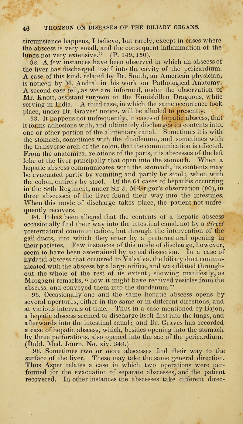 circumstance happens, I believe, but rarely, except in cases where the abscess is very small, and the consequent inflammation of the lungs not very extensive/' (P. 149,150). 92. A few instances have been observed in which an abscess of the liver has discharged itself into the cavity of the pericardium. A case of this kind, related by Dr. Smith, an American physician, is noticed by M. Andral in his work on Pathological Anatomy. A second case fell, as we are informed, tinder the observation of Mr. Knott, assistant-surgeon to the Enniskillen Dragoons, while serving in India. A third case, in which the same occurrence took place, under Dr. Graves' notice, will be alluded to presently. 93. It happens not unfrequently, in cases of hepatic abscess, that it forms adhesions with, and ultimately discharges its contents into, one or other portion of the alimentary canal. Sometimes it is with the stom.ach, sometimes with the duodenum, and sometimes with the transverse arch of the colon, that the communication is effected. From the anatomical relations of the parts, it is abscesses of the left lobe of the liver principally that open into the stomach. When a hepatic abscess communicates with the stomach, its contents may be evacuated partly by vomiting and partly by stool; when with the colon, entirely by stool. Of the 64 cases of hepatitis occurring in the 88th Regiment, under Sir J. M'Grigor's observation (90), in three abscesses of the liver found their way into the intestines. When this mode of discharge takes place, the patient not unfre- quently recovers. 94. It has been alleged that the contents of a hepatic abscess occasionally find their way into the intestinal canal, not by a direct preternatural communication, but through the intervention of the gall-ducts, into which they enter by a preternatural opening in their parietes. Few instances of this mode of discharge, however, seem to have been ascertained by actual dissection. In a case of hydatid abscess that occurred to Valsalva, the biliary duct commu- nicated with the abscess by a large orifice, and was dilated through- out the whole of the rest of its extent; showing manifestly, as Morgagni remarks,  how it might have received vesicles from the abscess, and conveyed them into the duodenum. 95. Occasionally one and the same hepatic abscess opens by several apertures, either in the same or in difierent directions, and at various intervals of time. Thus in a case mentioned byBajon, a hepatic abscess seemed to discharge itself first into the lungs, and afterwards into the intestinal canal; and Dr. Graves has recorded a case of hepatic abscess, which, besides opening into the stomach by three perforations, also opened into the sac of the pericardium. (Dubl. Med. Journ. No. xiv. 349.) 96. Sometimes two or more abscesses find their way to the surface of the liver. These may take the same general direction. Thus Asper relates a case in which two operations were per- formed for the evacuation of separate abscesses, and the patient recovered. In other instances the abscesses take different direc-