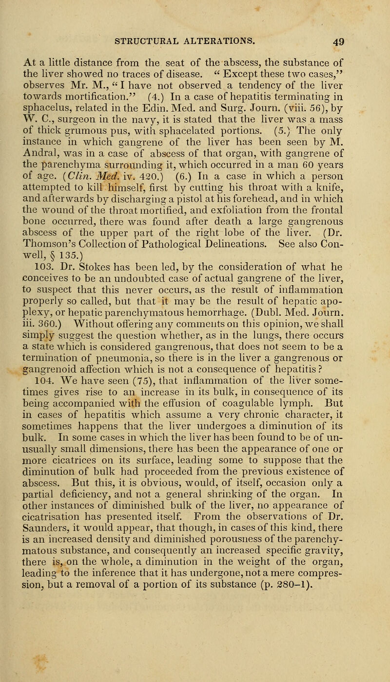 At a little distance from the seat of the abscess, the substance of the liver showed no traces of disease.  Except these two cases, observes Mr. M.,  I have not observed a tendency of the liver towards mortification. (4,) In a case of hepatitis terminating in sphacelus, related in the Edin. Med. and Surg. Journ. (viii. 56), by W. C, surgeon in the navy, it is stated that the liver was a mass of thick grumous pus, with sphacelated portions. (5.) The only instance in which gangrene of the liver has been seen by M. Andral, was in a case of abscess of that organ, with gangrene of the parenchyma surrounding it, which occurred in a man 60 years of age. {Clin. Med. iv. 420.) (6.) In a case in which a person attempted to kill himself, first by cutting his throat with a knife, and afterwards by discharging a pistol at his forehead, and in which the wound of the throat mortified, and exfoliation from the frontal bone occurred, there was found after death a large gangrenous abscess of the upper part of the right lobe of the liver. (Dr. Thomson's Collection of Pathological Delineations. See also Con- well, § 135.) 103. Dr. Stokes has been led, by the consideration of what he conceives to be an undoubted case of actual gangrene of the liver, to suspect that this never occurs, as the result of inflammation properly so called, but that it may be the result of hepatic apo- plexy, or hepatic parenchymatous hemorrhage. (Dubl. Med. Journ. iii. 360.) Without offering any comments on this opinion, we shall simply suggest the question whether, as in the lungs, there occurs a state which is considered gangrenous, that does not seem to be a termination of pneumonia, so there is in the liver a gangrenous or gangrenoid affection which is not a consequence of hepatitis ? 104. We have seen (75), that inflammation of the liver some- times gives rise to an increase in its bulk, in consequence of its being accompanied with the effusion of coagulable lymph. But in cases of hepatitis which assume a very chronic character, it sometimes happens that the liver undergoes a diminution of its bulk. In some cases in which the liver has been found to be of un- usually small dimensions, there has been the appearance of one or more cicatrices on its surface, leading some to suppose that the diminution of bulk had proceeded from the previous existence of abscess. But this, it is obvious, would, of itself, occasion only a partial deficiency, and not a general shrinking of the organ. In other instances of diminished bulk of the liver, no appearance of cicatrisation has presented itself From the observations of Dr. Saunders, it would appear, that though, in cases of this kind, there is an increased density and diminished porousness of the parenchy- matous substance, and consequently an increased specific gravity, there is, on the whole, a diminution in the weight of the organ, leading to the inference that it has undergone, not a mere compres- sion, but a removal of a portion of its substance (p. 280-1).