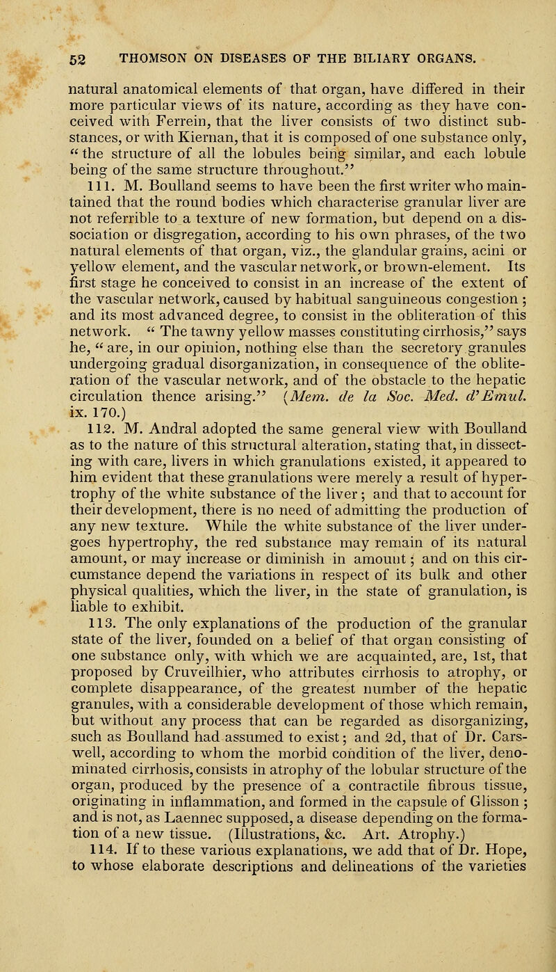 natural anatomical elements of that organ, have differed in their more particular vieAvs of its nature, according as they have con- ceived with Ferrein, that the liver consists of two distinct sub- stances, or with Kiernan, that it is composed of one substance only,  the structure of all the lobules being similar, and each lobule being of the same structure throughout. 111. M. Boulland seems to have been the first writer who main- tained that the round bodies which characterise granular liver are not referrible to a texture of new formation, but depend on a dis- sociation or disgregation, according to his own phrases, of the two natural elements of that organ, viz., the glandular grains, acini or yellow element, and the vascular network, or brown-element. Its first stage he conceived to consist in an increase of the extent of the vascular network, caused by habitual sanguineous congestion ; and its most advanced degree, to consist in the obliteration of this network.  The tawny yellow masses constituting cirrhosis, says he, are, in our opinion, nothing else than the secretory granules undergoing gradual disorganization, in consequence of the oblite- ration of the vascular network, and of the obstacle to the hepatic circulation thence arising. [Mem. de la Soc. Med. d^Emul. ix. 170.) 112. M. Andral adopted the same general view with Boulland as to the nature of this structural alteration, stating that, in dissect- ing with care, livers in which granulations existed, it appeared to him evident that these granulations were merely a result of hyper- trophy of the white substance of the liver; and that to account for their development, there is no need of admitting the production of any new texture. While the white substance of the liver under- goes hypertrophy, the red substance may remain of its natural amount, or may increase or diminish in amount; and on this cir- cumstance depend the variations in respect of its bulk and other physical qualities, which the liver, in the state of granulation, is liable to exhibit. 113. The only explanations of the production of the granular state of the liver, founded on a belief of that organ consisting of one substance only, with which we are acquainted, are, 1st, that proposed by Cruveilhier, who attributes cirrhosis to atrophy, or complete disappearance, of the greatest number of the hepatic granules, with a considerable development of those which remain, but without any process that can be regarded as disorganizing, such as Boulland had assumed to exist; and 2d, that of Dr. Cars- well, according to whom the morbid coiidition of the liver, deno- minated cirrhosis, consists in atrophy of the lobular structure of the organ, produced by the presence of a contractile fibrous tissue, originating in inflammation, and formed in the capsule of Glisson ; and is not, as Laennec supposed, a disease depending on the forma- tion of a new tissue. (Illustrations, &c. Art. Atrophy.) 114. If to these various explanations, we add that of Dr. Hope, to whose elaborate descriptions and delineations of the varieties