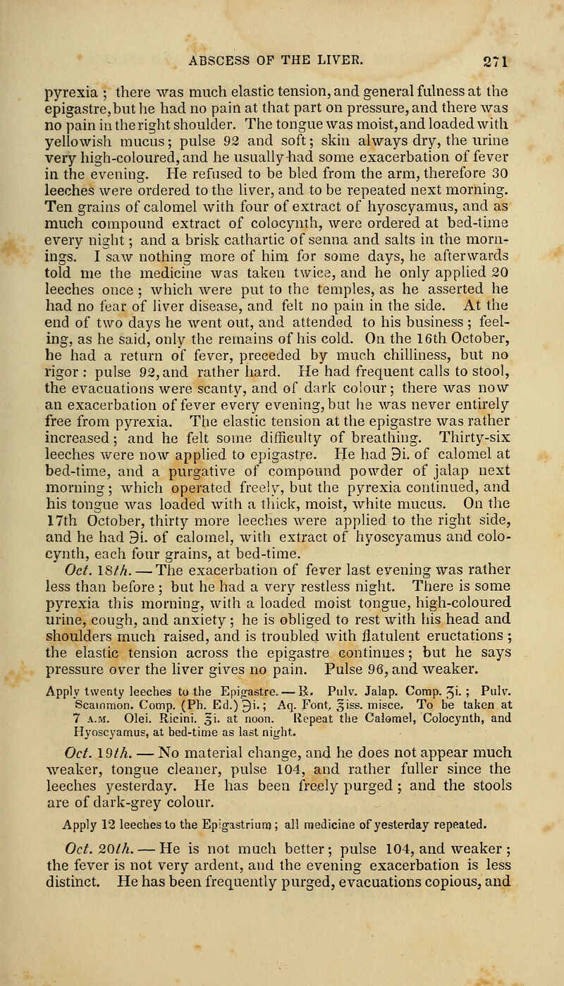 pyrexia ; there was much elastic tension, and general fulness at the epigastre,but he had no pain at that part on pressure, and there was no pain in the right shoulder. The tongue was moist, and loaded with yellowish mucus; pulse 92 and soft; skin always dry, the urine very high-coloured, and he usually ^ad some exacerbation of fever in the evening. He refused to be bled from the arm, therefore 30 leeches were ordered to the liver, and to be repeated next morning. Ten grains of calomel with four of extract of hyoscyamus, and as much compound extract of colocynth, were ordered at bed-time every night; and a brisk cathartic of senna and salts in the morn- ings. I saw nothing more of him for some days, he afterwards told me the medicine was taken twice, and he only applied 20 leeches once ; which were put to the temples, as he asserted he had no fear of liver disease, and felt no pain in the side. At the end of two days he went out, and attended to his business ; feel- ing, as he said, only the remains of his cold. On the 16th October, he had a return of fever, preceded by much chiUiness, but no rigor: pulse 92, and rather hard. He had frequent calls to stool, the evacuations were scanty, and of dark colour; there was now an exacerbation of fever every evening, but he was never entirely free from pyrexia. The elastic tension at the epigastre was rather increased; and he felt some difficulty of breathing. Thirty-six leeches were now applied to epigastre. He had 31 of calomel at bed-time, and a purgative of compound powder of jalap next morning; which operated free!y, but the pyrexia continued, and his tongue was loaded with a thick, moist, white mucus. On the 17th October, thirty more leeches were applied, to the right side, and he had 9i. of calomel, with extract of hyoscyamus and colo- cynth, each four grains, at bed-time. Oct. 18l/i. —The exacerbation of fever last evening was rather less than before ; but he had a very restless night. There is some pyrexia this morning, with a loaded moist tongue, high-coloured urine, cough, and anxiety ; he is obliged to rest with his head and shoulders much raised, and is troubled with flatulent eructations ; the elastic tension across the epigastre continues; but he says pressure over the liver gives no pain. Pulse 96, and weaker. Apply twenty leeches to the Epigastre. — R. Pulv. Jalap. Comp. 5i-5 Pulr. Scainmon. Comp. (Ph. Ed.)9i.; Aq. Font, giss. misce. To be taken at 7 A.M. Olei. Ricini. 51. at noon. Repeat the Calomel, Colocynth, and Hyoscyamus, at bed-time as last night. Oct. 19t/i. — No material change, and he does not appear much weaker, tongue cleaner, pulse 104, and rather fuller since the leeches yesterday. He has been freely purged; and the stools are of dark-grey colour. Apply 12 leeches to the Epigastriunj; all medicine of yesterday repeated. Oct. 20th. — He is not much better; pulse 104, and weaker ; the fever is not very ardent, and the evening exacerbation is less distinct. He has been frequently purged, evacuations copious, and