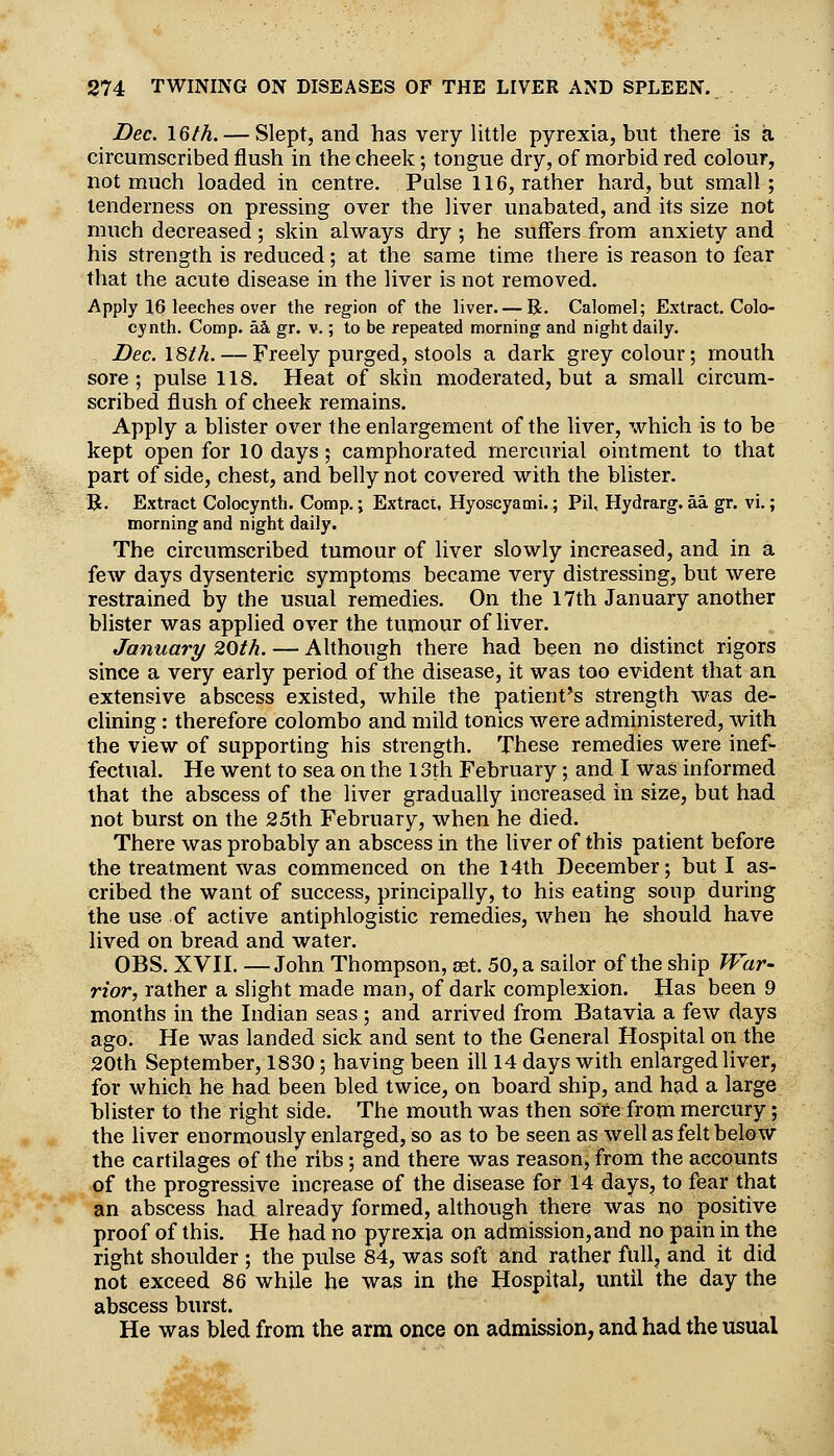 Bee. \Qth. — Slept, and has very little pyrexia, but there is a circumscribed flush in the cheek; tongue dry, of morbid red colour, not much loaded in centre. Pulse 116, rather hard, but small; tenderness on pressing over the liver unabated, and its size not much decreased ; skin always dry ; he suffers from anxiety and his strength is reduced; at the same time there is reason to fear that the acute disease in the liver is not removed. Apply 16 leeches over the region of the liver. — R. Calomel; Extract. Colo- cynth. Comp. kk gr. v.; to be repeated morning and night daily. Dec. 18th. — Freely purged, stools a dark grey colour; mouth sore; pulse 118. Heat of skin moderated, but a small circum- scribed flush of cheek remains. Apply a blister over the enlargement of the liver, which is to be kept open for 10 days; camphorated mercurial ointment to that part of side, chest, and belly not covered with the blister. B. Extract Colocynth. Comp.; Extract, Hyoscyami.; Pil, Hydrarg. aa gr. vi.; morning and night daily. The circumscribed tumour of liver slowly increased, and in a few days dysenteric symptoms became very distressing, but were restrained by the usual remedies. On the 17th January another blister was applied over the tumour of liver. January 20th. — Although there had been no distinct rigors since a very early period of the disease, it was too evident that an extensive abscess existed, while the patient*s strength was de- clining : therefore Colombo and mild tonics were administered, with the view of supporting his strength. These remedies were inef- fectual. He went to sea on the 13th February; and I was informed that the abscess of the liver gradually increased in size, but had not burst on the 25th February, when he died. There was probably an abscess in the liver of this patient before the treatment was commenced on the 14th December; but I as- cribed the want of success, principally, to his eating soup during the use of active antiphlogistic remedies, when he should have lived on bread and water. OBS. XVH. —John Thompson, set. 50, a sailor of the ship JVar- rior, rather a slight made man, of dark complexion. Has been 9 months in the Indian seas ; and arrived from Batavia a few days ago. He was landed sick and sent to the General Hospital on the 20th September, 1830; having been ill 14 days with enlarged liver, for which he had been bled twice, on board ship, and had a large blister to the right side. The mouth was then sore from mercury; the liver enormously enlarged, so as to be seen as well as felt below the cartilages of the ribs; and there was reason, from the accounts of the progressive increase of the disease for 14 days, to fear that an abscess had already formed, although there was no positive proof of this. He had no pyrexia on admission, and no pain in the right shoulder ; the pulse 84, was soft and rather full, and it did not exceed 86 while he was in the Hospital, until the day the abscess burst. He was bled from the arm once on admission, and had the usual